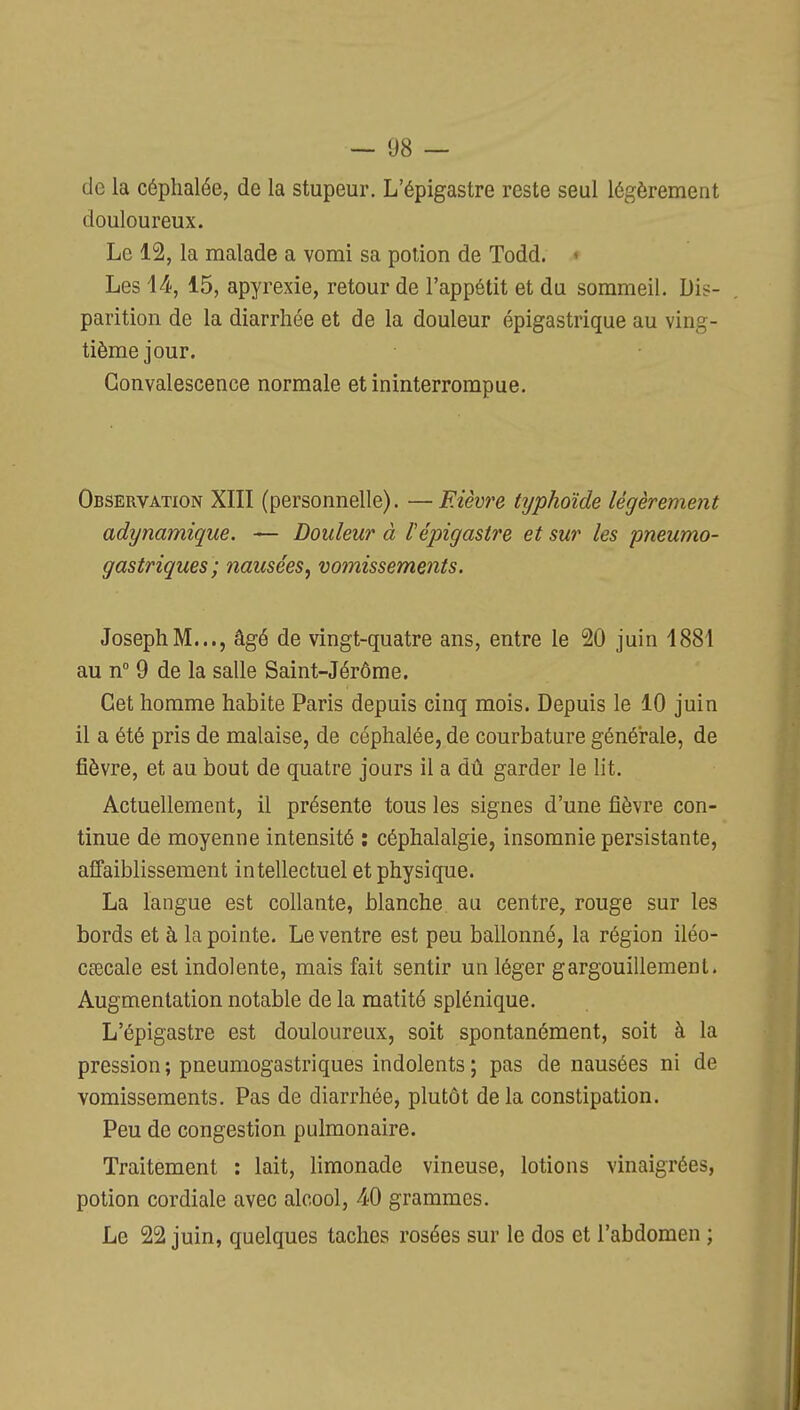 de la céphalée, de la stupeur. L'épigastre reste seul légèrement douloureux. Le 12, la malade a vomi sa potion de Todd. < Les l^, 15, apyrexie, retour de l'appétit et du sommeil. Dis- parition de la diarrhée et de la douleur épigastrique au ving- tième jour. Convalescence normale et ininterrompue. Observation XIII (personnelle). —Fièvre typhoïde légèrement adynamique, — Douleur à l'épigastre et sur les pneumo- gastriques; nausées^ vomissements. Joseph M..., âgé de vingt-quatre ans, entre le 20 juin 1881 au n° 9 de la salle Saint-Jérôme. Cet homme habite Paris depuis cinq mois. Depuis le 10 juin il a été pris de malaise, de céphalée, de courbature générale, de fièvre, et au bout de quatre jours il a dû garder le lit. Actuellement, il présente tous les signes d'une fièvre con- tinue de moyenne intensité : céphalalgie, insomnie persistante, affaiblissement intellectuel et physique. La langue est collante, blanche au centre, rouge sur les bords et à la pointe. Le ventre est peu ballonné, la région iléo- cœcale est indolente, mais fait sentir un léger gargouillement. Augmentation notable de la matité splénique. L'épigastre est douloureux, soit spontanément, soit à la pression ; pneumogastriques indolents ; pas de nausées ni de vomissements. Pas de diarrhée, plutôt delà constipation. Peu de congestion pulmonaire. Traitement : lait, limonade vineuse, lotions vinaigrées, potion cordiale avec alcool, 40 grammes. Le 22 juin, quelques taches rosées sur le dos et l'abdomen ;