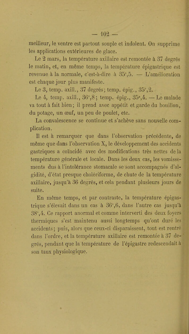 meilleur, le ventre est partout souple et indolent. On supprime les applications extérieures de glace. Le 2 mars, la température axillaire est remontée à 37 degrés le matin, et, en même temps, la température épigastrique est revenue à la normale, c'est-à-dire à 35,5. — L'amélioration est chaque jour plus manifeste. Le 3, temp. axill., 37 degrés; temp. épig., 35%2. Le 4, temp. axill., SQ%S \ temp. épig., Sd%^. —Le malade va tout à fait bien; il prend avec appétit et garde du bouillon, du potage, un œuf, un peu de poulet, etc. La convalescence se continue et s'achève sans nouvelle com- plication. Il est à remarquer que dans l'observation précédente, de même que dans l'observation X, le développement des accidents gastriques a coïncidé avec des modifications très nettes delà température générale et locale. Dans les deux cas, les vomisse- ments dus à l'intolérance stomacale se sont accompagnés d'al- gidité, d'état presque cholériforme, de chute de la température axillaire, jusqu'à 36 degrés, et cela pendant plusieurs jours de suite. En même temps, et par contraste, la température épigas- trique s'élevait dans un cas à 36%6, dans l'autre cas jusqu'à 38'',4. Ce rapport anormal et comme interverti des deux foyers thermiques s'est maintenu au?si longtemps qu'ont duré les accidents; puis, alors que ceux-ci disparaissent, tout est rentré dans l'ordre, et la température axillaire est remontée à 37 de- grés, pendant que la température de l'épigastre redescendait à son taux physiologique.