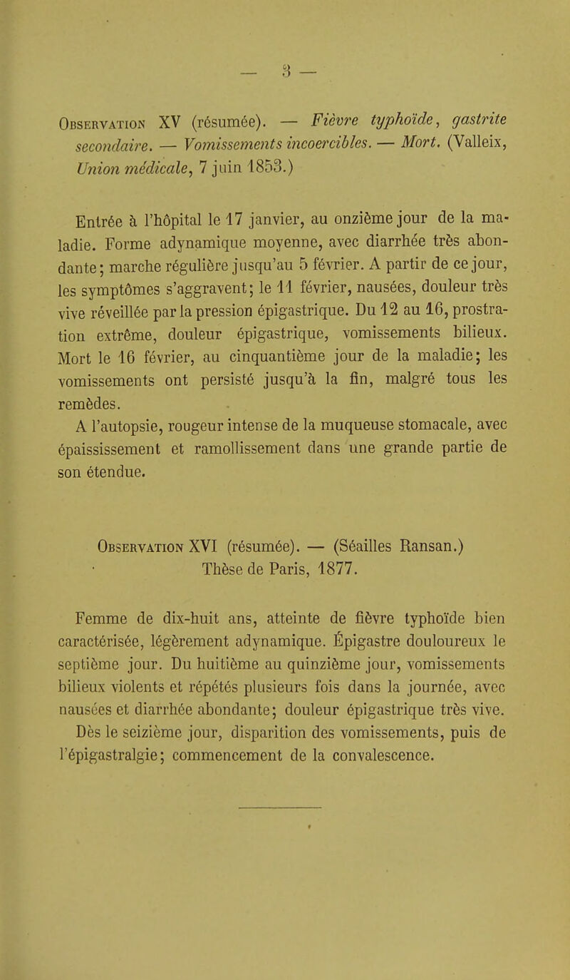 s — Observation XV (résumée). — Fièvre typhoïde, gastrite secondaire. — Vomissements incoercibles. — Mort. (Valleix, Union médicale, 7 juin 1853.) Entrée à l'hôpital le 17 janvier, au onzième jour de la ma- ladie. Forme adynamique moyenne, avec diarrhée très abon- dante; marche régulière jusqu'au 5 février. A partir de ce jour, les symptômes s'aggravent; le 11 février, nausées, douleur très vive réveillée par la pression épigastrique. Du 12 au 16, prostra- tion extrême, douleur épigastrique, vomissements bilieux. Mort le 16 février, au cinquantième jour de la maladie; les vomissements ont persisté jusqu'à la fin, malgré tous les remèdes. A l'autopsie, rougeur intense de la muqueuse stomacale, avec épaississement et ramollissement dans une grande partie de son étendue. Observation XVI (résumée). — (Séailles Ransan.) Thèse de Paris, 1877. Femme de dix-huit ans, atteinte de fièvre typhoïde bien caractérisée, légèrement adynamique. Épigastre douloureux le septième jour. Du huitième au quinzième jour, vomissements bilieux violents et répétés plusieurs fois dans la journée, avec nausées et diarrhée abondante; douleur épigastrique très vive. Dès le seizième jour, disparition des vomissements, puis de l'épigastralgie ; commencement de la convalescence. «