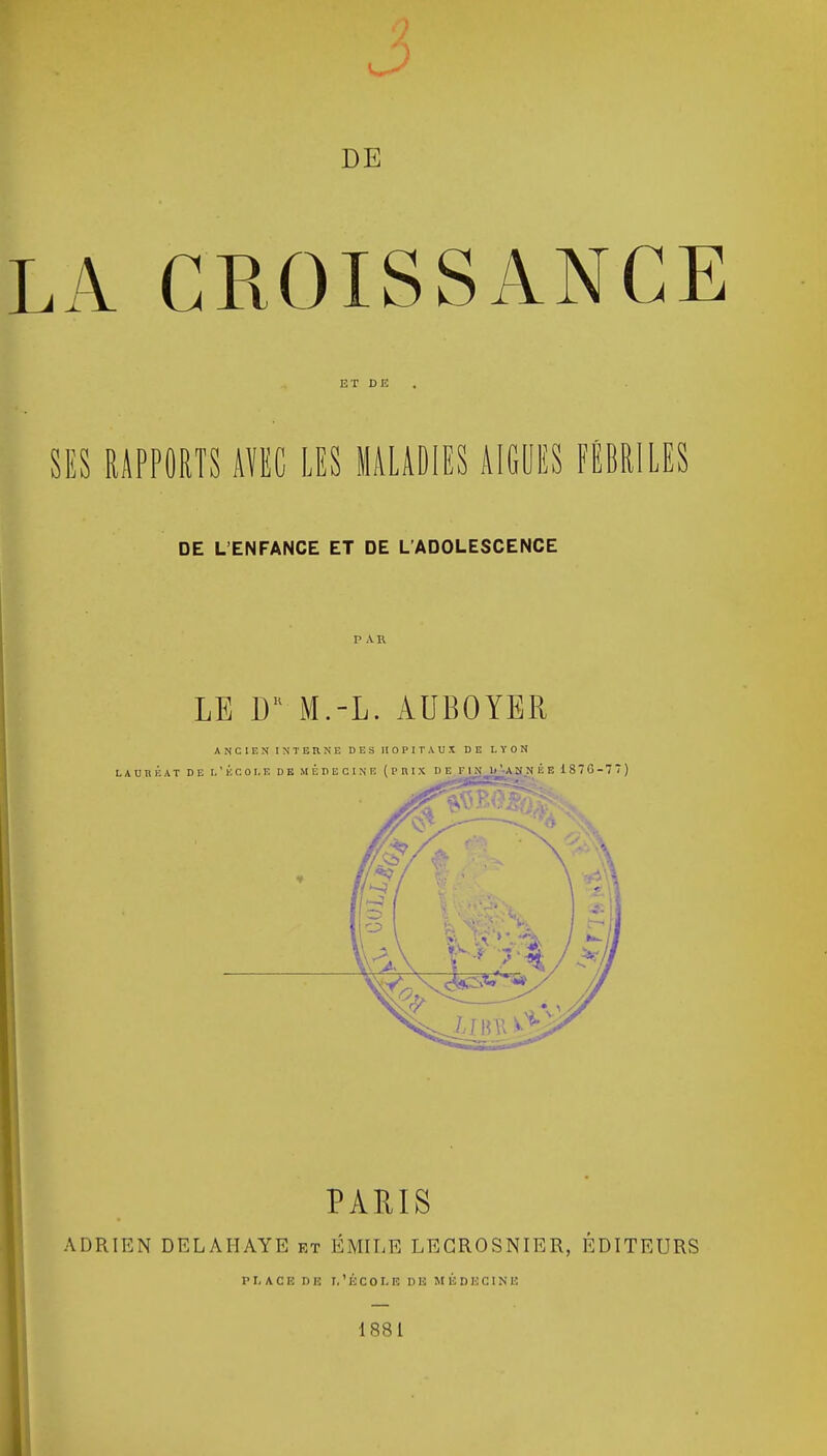 DE LA CROISSANCE ET DE . SES RAPPORTS AÏEC LES MALADIES AIGLES FÉBRILES DE L'ENFANCE ET DE L'ADOLESCENCE LE M.-L. AUBOYER ANCIEN INTERNE DES HOPITAUX DE LYON LAURÉAT DE L'ÉCOLE DE MÉDECINE (PHIX HT ri\ 1.'ANNÉE 187G-77) PARIS ADRIEN DELAI-IAYE et EMILE LEGROSNIER, EDITEURS P I, A C E D E T, ' É C 0 I. E 11 E MÉDECINE 1881