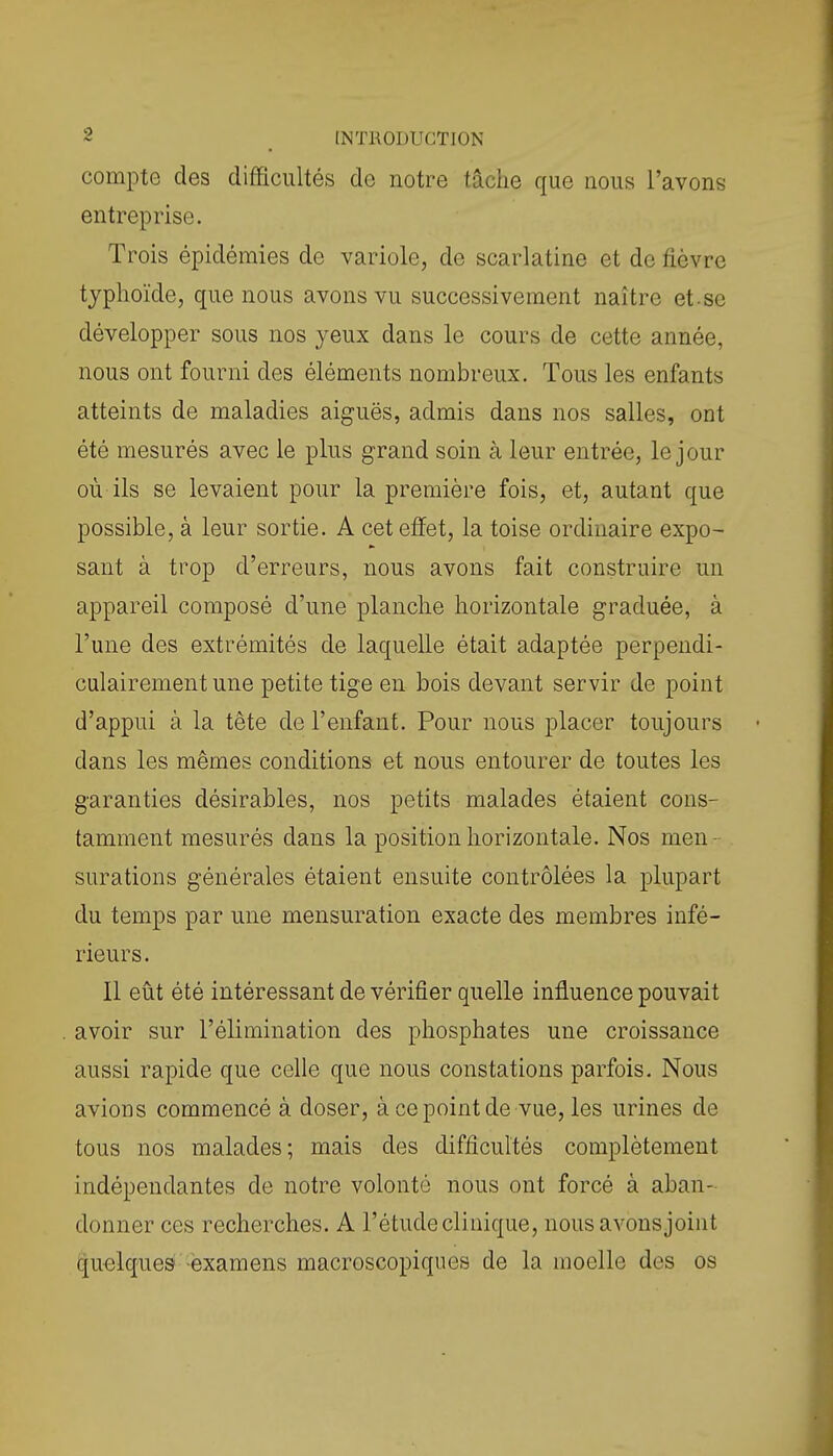 compte des difficultés de notre tâche que nous l'avons entreprise. Trois épidémies de variole, de scarlatine et de fièvre typhoïde, que nous avons vu successivement naître et-se développer sous nos yeux dans le cours de cette année, nous ont fourni des éléments nombreux. Tous les enfants atteints de maladies aiguës, admis dans nos salles, ont été mesurés avec le plus grand soin à leur entrée, le jour où ils se levaient pour la première fois, et, autant que possible, à leur sortie. A cet effet, la toise ordinaire expo- sant à trop d'erreurs, nous avons fait construire un appareil composé d'une planche horizontale graduée, à l'une des extrémités de laquelle était adaptée perpendi- culairement une petite tige en bois devant servir de point d'appui à la tête de l'enfant. Pour nous placer toujours dans les mêmes conditions et nous entourer de toutes les garanties désirables, nos petits malades étaient cons- tamment mesurés dans la position horizontale. Nos men- surations générales étaient ensuite contrôlées la plupart du temps par une mensuration exacte des membres infé- rieurs. Il eût été intéressant de vérifier quelle influence pouvait avoir sur l'élimination des phosphates une croissance aussi rapide que celle que nous constations parfois. Nous avions commencé à doser, à ce point de vue, les urines de tous nos malades; mais des difficultés complètement indépendantes de notre volonté nous ont forcé à aban- donner ces recherches. A l'étude clinique, nous avonsjoint cju-elques examens macroscopiques de la moelle des os