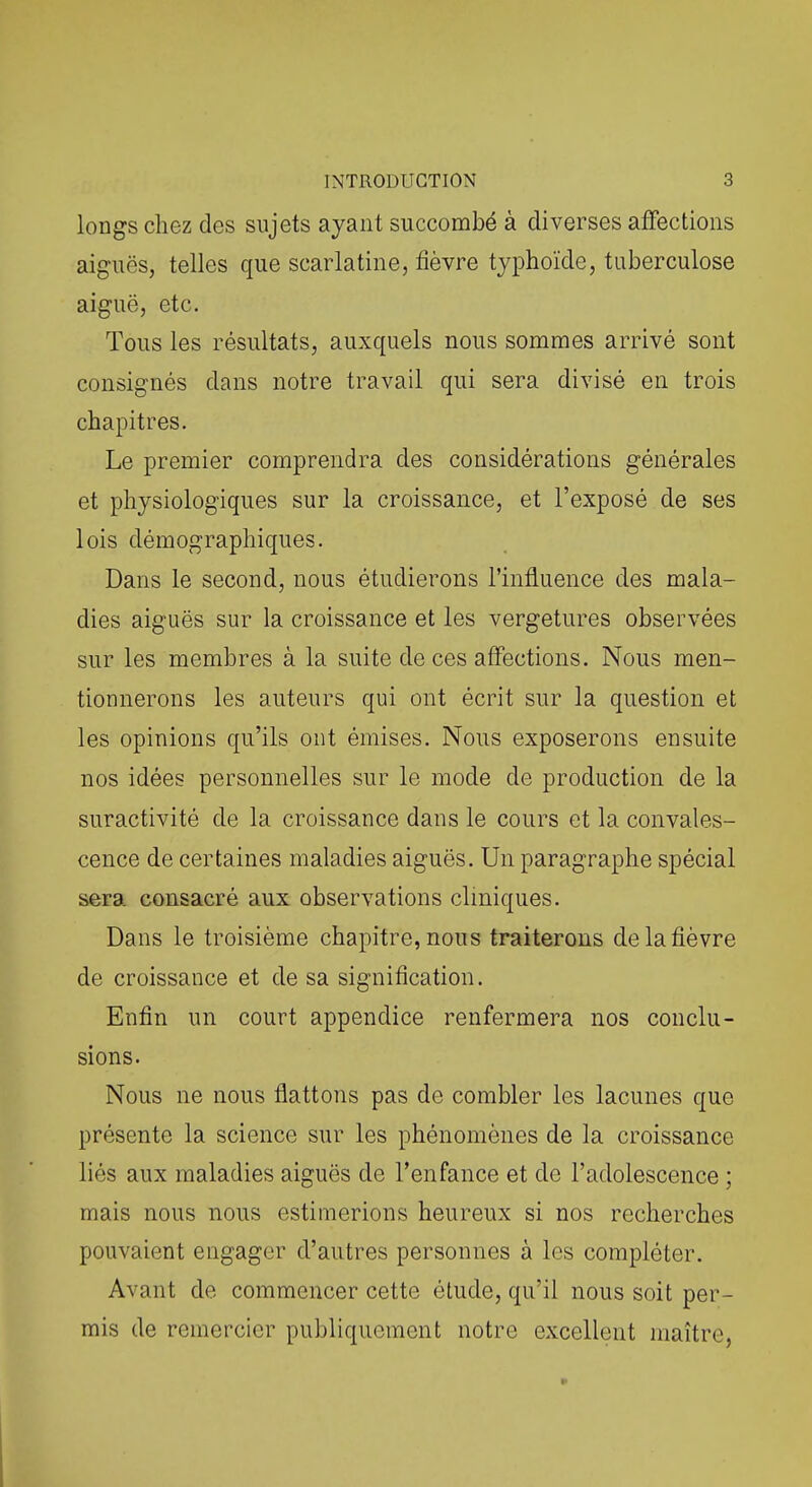 longs chez des sujets ayant succombé à diverses affections aiguës, telles que scarlatine, fièvre typhoïde, tuberculose aiguë, etc. Tous les résultats, auxquels nous sommes arrivé sont consignés dans notre travail qui sera divisé en trois chapitres. Le premier comprendra des considérations générales et physiologiques sur la croissance, et l'exposé de ses lois démographiques. Dans le second, nous étudierons l'influence des mala- dies aiguës sur la croissance et les vergetures observées sur les membres à la suite de ces affections. Nous men- tionnerons les auteurs qui ont écrit sur la question et les opinions qu'ils ont émises. Nous exposerons ensuite nos idées personnelles sur le mode de production de la suractivité de la croissance dans le cours et la convales- cence de certaines maladies aiguës. Un paragraphe spécial sera consacré aux observations cliniques. Dans le troisième chapitre, nous traiterons de la fièvre de croissance et de sa signification. Enfin un court appendice renfermera nos conclu- sions. Nous ne nous flattons pas do combler les lacunes que présente la science sur les phénomènes de la croissance liés aux maladies aiguës de l'enfance et de l'adolescence ; mais nous nous estimerions heureux si nos recherches pouvaient engager d'autres personnes à les compléter. Avant de commencer cette étude, qu'il nous soit per- mis de remercier publiquement notre excellent maître,