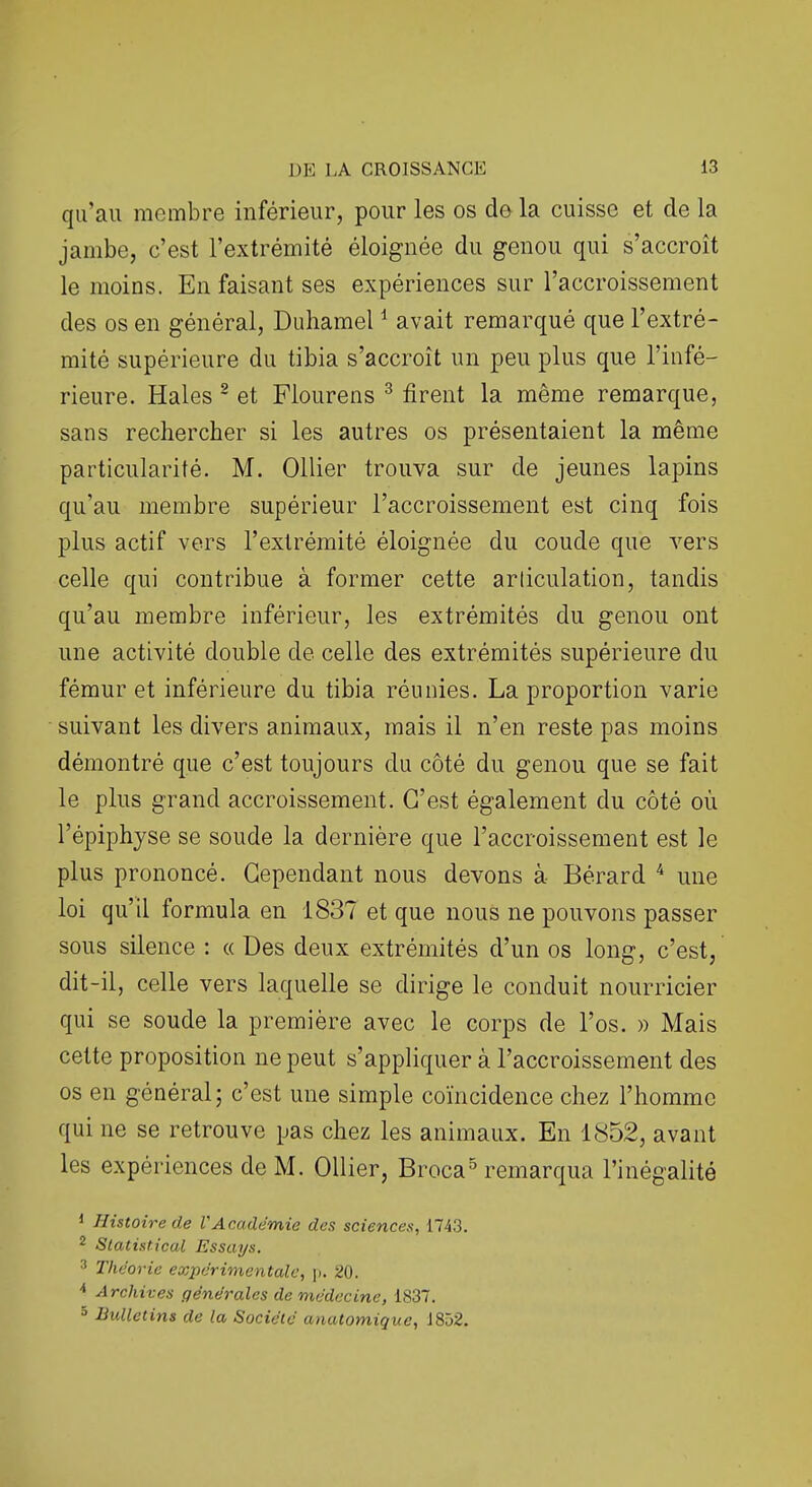 qu'au membre inférieur, pour les os de la cuisse et de la jambe, c'est l'extrémité éloignée du genou qui s'accroît le moins. En faisant ses expériences sur l'accroissement des os en général, Duhamel ^ avait remarqué que l'extré- mité supérieure du tibia s'accroît un peu plus que l'infé- rieure. Haies - et Flourens ^ firent la même remarque, sans rechercher si les autres os présentaient la même particularité. M. OUier trouva sur de jeunes lapins qu'au membre supérieur l'accroissement est cinq fois plus actif vers l'extrémité éloignée du coude que vers celle qui contribue à former cette articulation, tandis qu'au membre inférieur, les extrémités du genou ont une activité double de celle des extrémités supérieure du fémur et inférieure du tibia réunies. La proportion varie suivant les divers animaux, mais il n'en reste pas moins démontré que c'est toujours du côté du genou que se fait le plus grand accroissement. C'est également du côté où l'épiphjse se soude la dernière que l'accroissement est le plus prononcé. Cependant nous devons à Bérard ^ une loi qu'il formula en 1837 et que nous ne pouvons passer sous silence : « Des deux extrémités d'un os long, c'est, dit-il, celle vers laquelle se dirige le conduit nourricier qui se soude la première avec le corps de l'os. » Mais cette proposition ne peut s'appliquer à l'accroissement des os en général; c'est une simple coïncidence chez l'homme qui ne se retrouve pas chez les animaux. En 1852, avant les expériences de M. Ollier, Broca^ remarqua l'inégalité 1 Histoire de VAcadémie des sciences, 1743. 2 Slatistical Essays, 3 Théorie expérimentale, p. 20. Archives générales de médecine, 1837. 5 Bulletins de la Société anatomique, 1852.