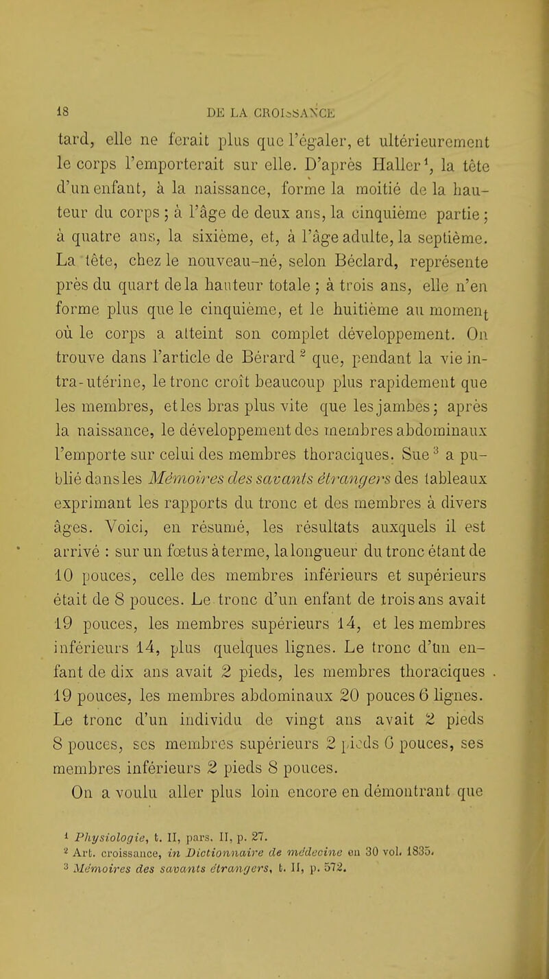 tard, elle ne ferait plus que l'égaler, et ultérieurement le corps l'emporterait sur elle. D'après Plaller^ la tête d'un enfant, à la naissance, forme la moitié delà hau- teur du corps ; à l'âge de deux ans, la cinquième partie; à quatre ans, la sixième, et, à l'âge adulte, la septième. La tête, chez le nouveau-né, selon Béclard, représente près du quart delà hauteur totale ; à trois ans, elle n'en forme plus que le cinquième, et le huitième au moment où le corps a atteint son complet développement. On trouve dans l'article de Bérard ~ que, pendant la vie in- tra-utérine, le tronc croît beaucoup plus rapidement que les membres, etles bras plus vite que les jambes; après la naissance, le développement des membres abdominaux l'emporte sur celui des membres thoraciques. Sue^ a pu- blié dans les Mémoires des savants étrangers des tableaux exprimant les rapports du tronc et des membres à divers âges. Voici, en résumé, les résultats auxquels il est arrivé : sur un fœtus à terme, la longueur du tronc étant de 10 pouces, celle des membres inférieurs et supérieurs était de 8 pouces. Le tronc d'un enfant de trois ans avait 19 pouces, les membres supérieurs 14, et les membres inférieurs 14, plus quelques lignes. Le tronc d'un en- fant de dix ans avait 2 pieds, les membres tlioraciques 19 pouces, les membres abdominaux 20 pouces 6 lignes. Le tronc d'un individu de vingt ans avait 2 pieds 8 pouces, SCS membres supérieurs 2 piods G pouces, ses membres inférieurs 2 pieds 8 pouces. On a voulu aller plus loin encore en démontrant que 1 Physiologie, t. II, pars. II, p. 27, ^ Art. croissance, in Dictionnaire de mddccine en 30 vol. 1835. 3 Mémoires des savants étrangers, t. II, p. ôl2.