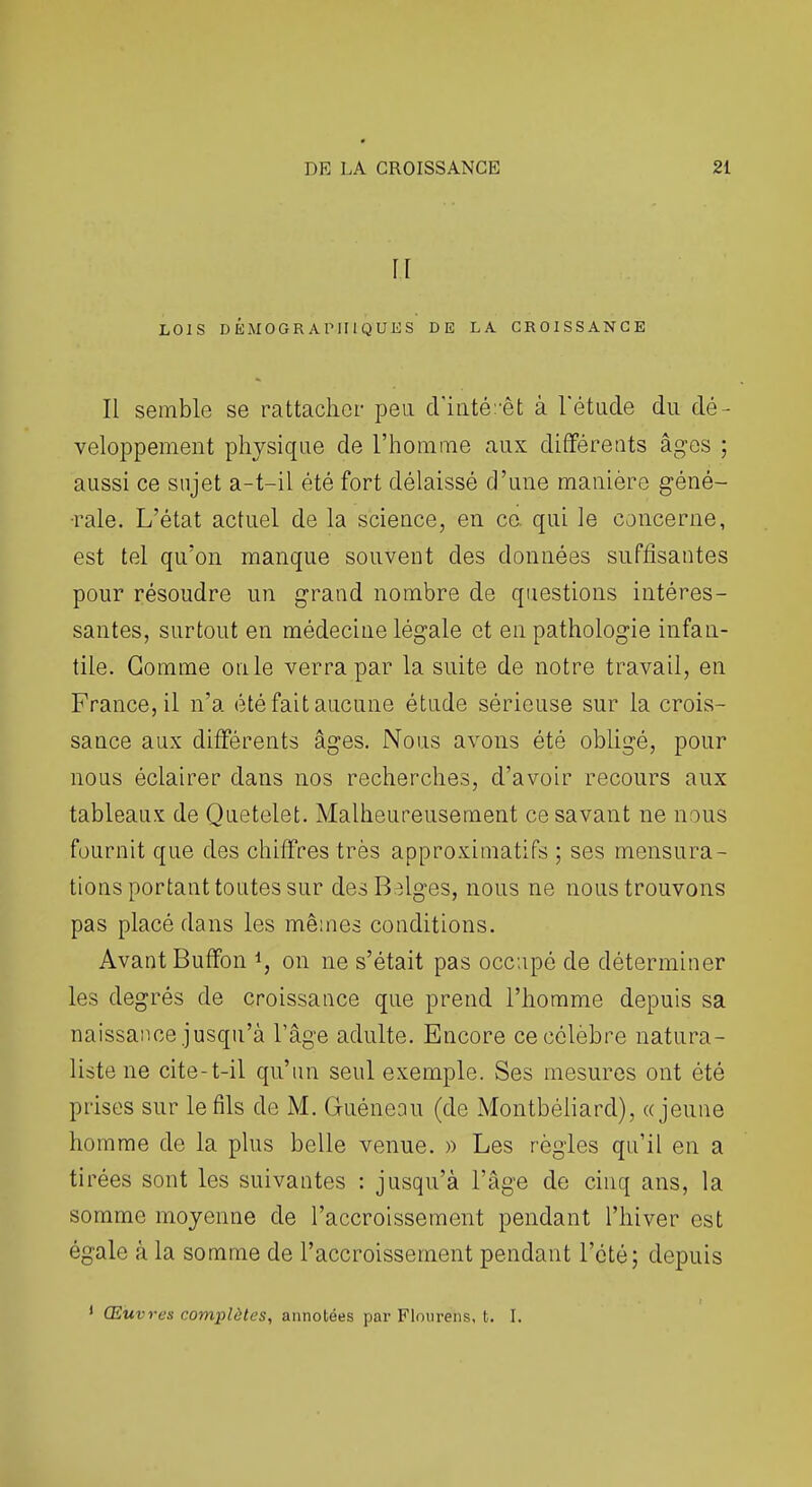 II LOIS DÉMOGRAPHIQUES DE LA CROISSANCE Il semble se rattacher peu d'iiité:-êt à l'étude du dé- veloppement physique de l'homiTie aux différents âges ; aussi ce sujet a-t-il été fort délaissé d'une manière géné- •rale. L'état actuel de la scieace, en ce. qui le concerne, est tel qu'on manque souvent des données suffisantes pour résoudre un grand nombre de questions intéres- santes, surtout en médecine légale et en pathologie infan- tile. Gomme on le verra par la suite de notre travail, en France, il n'a été fait aucune étude sérieuse sur la crois- sance aux différents âges. Nous avons été obUgé, pour nous éclairer dans nos recherches, d'avoir recours aux tableaux de Quetelet. Malheureusement ce savant ne nous fournit que des chiffres très approximatifs ; ses mensura- tions portant toutes sur des Belges, nous ne nous trouvons pas placé dans les mêmes conditions. Avant Buffon ^, on ne s'était pas occupé de déterminer les degrés de croissance que prend l'homme depuis sa naissance jusqu'à l'âge adulte. Encore ce célèbre natura- liste ne cite-t-il qu'un seul exemple. Ses mesures ont été prises sur le fils de M. Guéneau (de Montbéiiard), «jeune homme de la plus belle venue. » Les règles qu'il en a tirées sont les suivantes : jusqu'à l'âge de cinq ans, la somme moyenne de l'accroissement pendant l'hiver est égale à la somme de l'accroissement pendant l'été; depuis Œuvres complètes, annotées par Flourens, t. I.