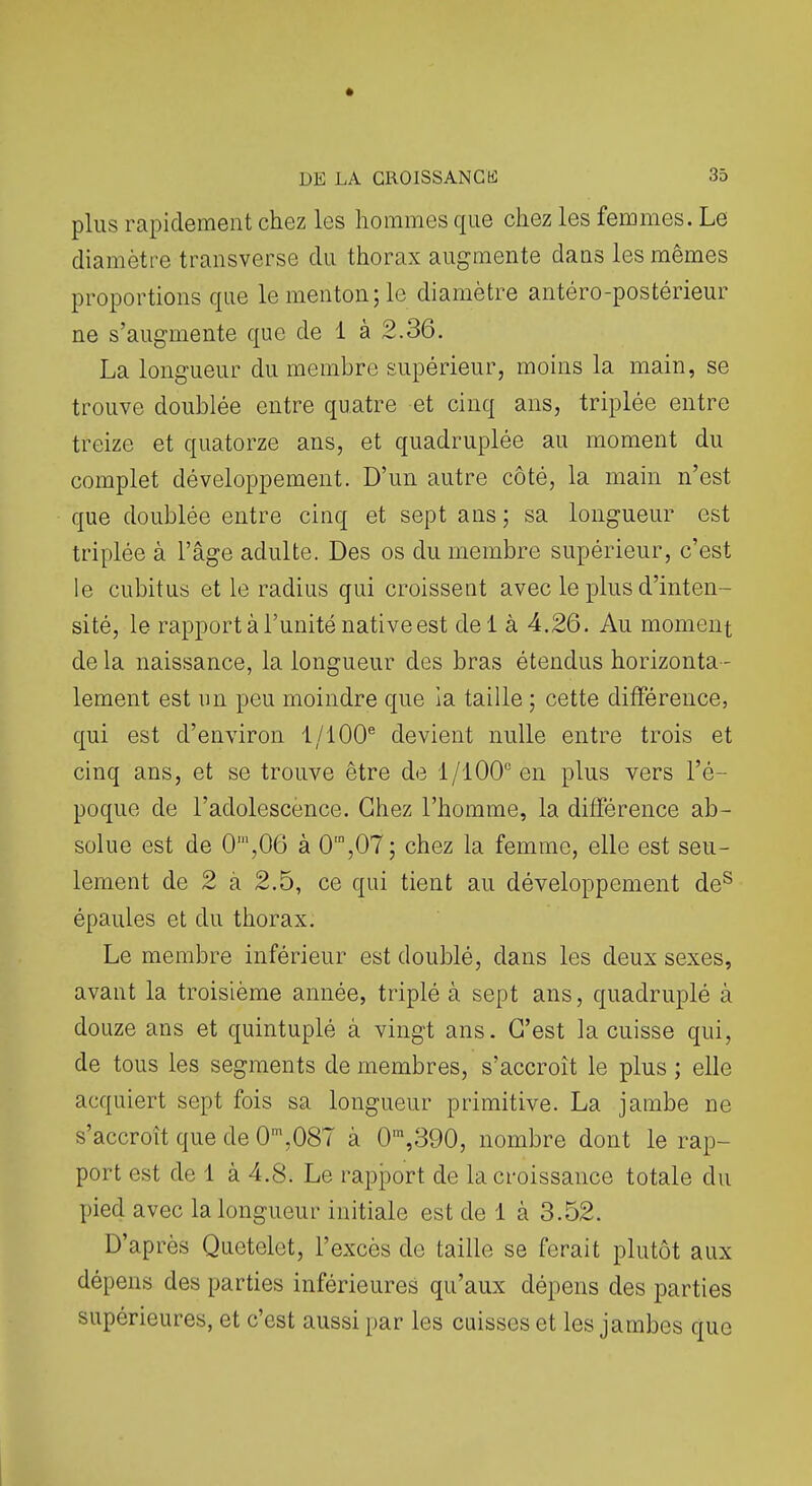 plus rapidement chez les hommes que chez les femmes. Le diamètre transverse du thorax augmente dans les mêmes proportions que le menton; le diamètre antéro-postérieur ne s'augmente que de 1 à 2.36. La longueur du membre supérieur, moins la main, se trouve doublée entre quatre et cinq ans, triplée entre treize et quatorze ans, et quadruplée au moment du complet développement. D'un autre côté, la main n'est que doublée entre cinq et sept ans; sa longueur est triplée à l'âge adulte. Des os du membre supérieur, c'est le cubitus et le radius qui croissent avec le plus d'inten- sité, le rapport à l'unité native est del à 4.26. Au moment de la naissance, la longueur des bras étendus horizonta - lement est un peu moindre que la taille ; cette différence, qui est d'environ 1/100® devient nulle entre trois et cinq ans, et se trouve être de 1/100'' en plus vers l'é- poque de l'adolescence. Chez l'homme, la différence ab- solue est de 0',06 à 0',07; chez la femme, elle est seu- lement de 2 à 2.5, ce qui tient au développement de^ épaules et du thorax. Le membre inférieur est doublé, dans les deux sexes, avant la troisième année, triplé à sept ans, quadruplé à douze ans et quintuplé à vingt ans. C'est la cuisse qui, de tous les segments de membres, s'accroît le plus ; elle acquiert sept fois sa longueur primitive. La jambe ne s'accroît que de 0',087 à 0'»,390, nombre dont le rap- port est de 1 à 4.8. Le rapport de la croissance totale du pied avec la longueur initiale est de 1 à 3.52. D'après Quctelet, l'excès de taille se ferait plutôt aux dépens des parties inférieures qu'aux dépens des parties supérieures, et c'est aussi par les cuisses et les jambes que