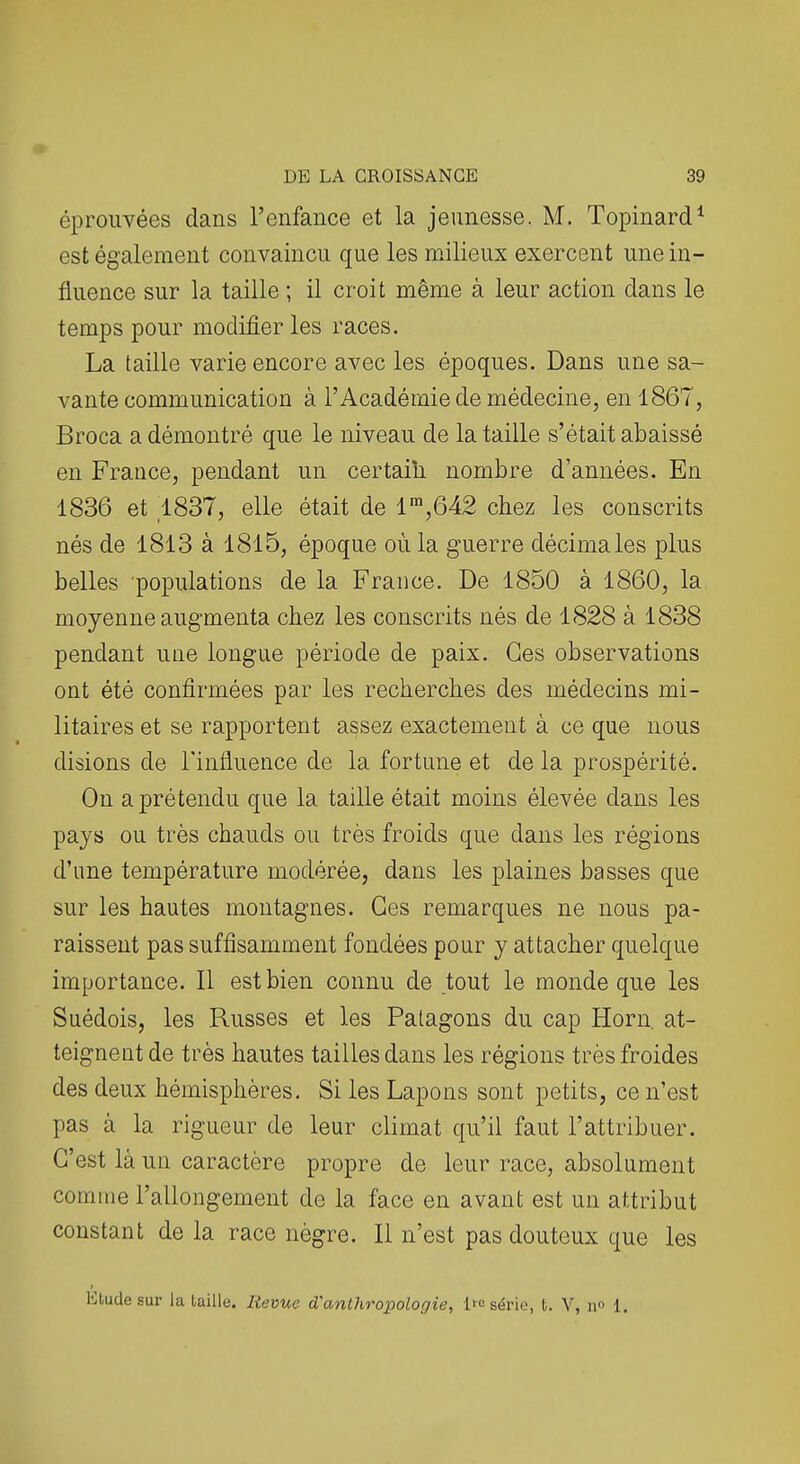 éprouvées clans l'enfance et la jeunesse. M. Topinard^ est également convaincu que les milieux exercent une in- fluence sur la taille ; il croit même à leur action dans le temps pour modifier les races. La taille varie encore avec les époques. Dans une sa- vante communication à l'Académie de médecine, en 1867, Broca a démontré que le niveau de la taille s'était abaissé en France, pendant un certain nombre d'années. En 1836 et 1837, elle était de 1™,642 chez les conscrits nés de I8l3 à 1815, époque où la guerre décimales plus belles populations de la France. De 1850 à 1860, la moyenne augmenta chez les conscrits nés de 1828 à 1838 pendant une longue période de paix. Ces observations ont été confirmées par les recherches des médecins mi- litaires et se rapportent assez exactement à ce que nous disions de Tinfluence de la fortune et de la prospérité. On a prétendu que la taille était moins élevée dans les pays ou très chauds ou très froids que dans les régions d'une température modérée, dans les plaines basses que sur les hautes montagnes. Ces remarques ne nous pa- raissent pas suffisamment fondées pour y attacher quelque importance. Il est bien connu de tout le monde que les Suédois, les Russes et les Patagons du cap Horn, at- teignent de très hautes tailles dans les régions très froides des deux hémisphères. Si les Lapons sont petits, ce n'est pas à la rigueur de leur climat qu'il faut l'attribuer. C'est là un caractère propre de leur race, absolument comme l'allongement de la face en avant est un attribut constant de la race nègre. Il n'est pas douteux que les Etude sur la taille. Revue d'anthropologie, l'c série, t. V, n 1.