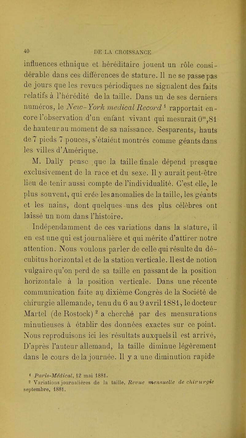 infiu ences ethnique et héréditaire jouent un rôle consi- dérable dans ces différences de stature. 11 ne se passe pas de jours que les revues périodiques ne signalent des faits relatifs à l'hérédité de la taille. Dans un de ses derniers numéros, le New-York médical Record ^ rapportait en- core l'observation d'an enfant vivant qui mesurait 0',81 de hauteur au moment de sa naissance. Sesparents, hauts de 7 pieds 7 pouces, s'étaient montrés comme géants dans les villes d'Amérique. M. Daily pense que la taille finale dépend presque exclusivement de la race et du sexe. Il y aurait peut-être lieu de tenir aussi compte de l'individualité. C'est elle, le plus souvent, qui crée les anomalies de la taille, les géants et les nains, dont quelques-uns des plus célèbres ont laissé un nom dans l'histoire. Indépendamment de ces variations dans la stature, il en est une qui est journalière et qui mérite d'attirer notre attention. Nous voulons parler de celle qui résulte du dé- cubitus horizontal et de la station verticale. Il est de notion vulgaire qu'on perd de sa taille en passant de la position horizontale à la position verticale. Dans une récente communication faite au dixième Congrès de la Société de chirurgie allemande, tenu du 6 au 9 avril 1881, le docteur Martel (de Rostock) ^ a cherché par des mensurations minutieuses à établir des données exactes sur ce point. Nous reproduisons ici les résultats auxquels il est arrivé, D'après l'auteur allemand, la taille diminue légèrement dans le cours delà journée. 11 y a une diminution rapide ^ Paris-Médical, 12 mai 1881. 2 Variations journalières de la taille, Revue mensuelle de chirurgie septembre, 1881.