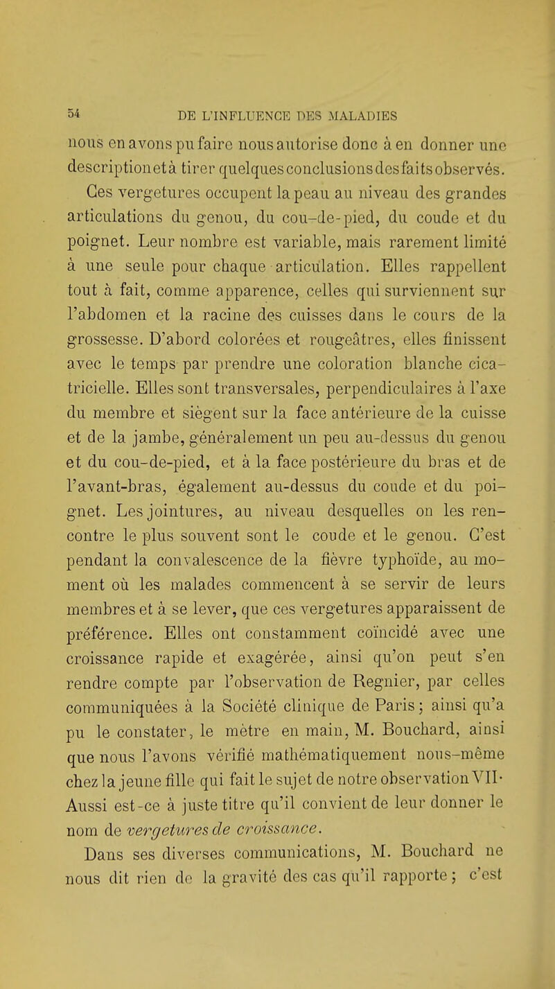 nous en avons pu faire nous autorise donc à en donner une description et à tirer quelques conclusionsdesfaitsobservés. Ces vergetures occupent la peau au niveau des grandes articulations du genou, du cou-de-pied, du coude et du poignet. Leur nombre est variable, mais rarement limité à une seule pour chaque articulation. Elles rappellent tout cà fait, comme apparence, celles qui surviennent sur l'abdomen et la racine des cuisses dans le cours de la grossesse. D'abord colorées et rougeâtres, elles finissent avec le temps par prendre une coloration blanche cica- tricielle. Elles sont transversales, perpendiculaires à l'axe du membre et siègent sur la face antérieure de la cuisse et de la jambe, généralement un peu au-dessus du genou et du cou-de-pied, et à la face postérieure du bras et de l'avant-bras, également au-dessus du coude et du poi- gnet. Les jointures, au niveau desquelles on les ren- contre le plus souvent sont le coude et le genou. C'est pendant la convalescence de la fièvre typhoïde, au mo- ment oii les malades commencent à se servir de leurs membres et à se lever, que ces vergetures apparaissent de préférence. Elles ont constamment coïncidé avec une croissance rapide et exagérée, ainsi qu'on peut s'en rendre compte par l'observation de Régnier, par celles communiquées à la Société clinique de Paris 5 ainsi qu'a pu le constater, le mètre en main, M. Bouchard, ainsi que nous l'avons vérifié mathématiquement nous-même chez la jeune fille qui fait le sujet de notre observation VII- Aussi est-ce à juste titre qu'il convient de leur donner le nom de ve^'geturesde croissance. Dans ses diverses communications, M. Bouchard ne nous dit rien de la gravité des cas qu'il rapporte ; c'est