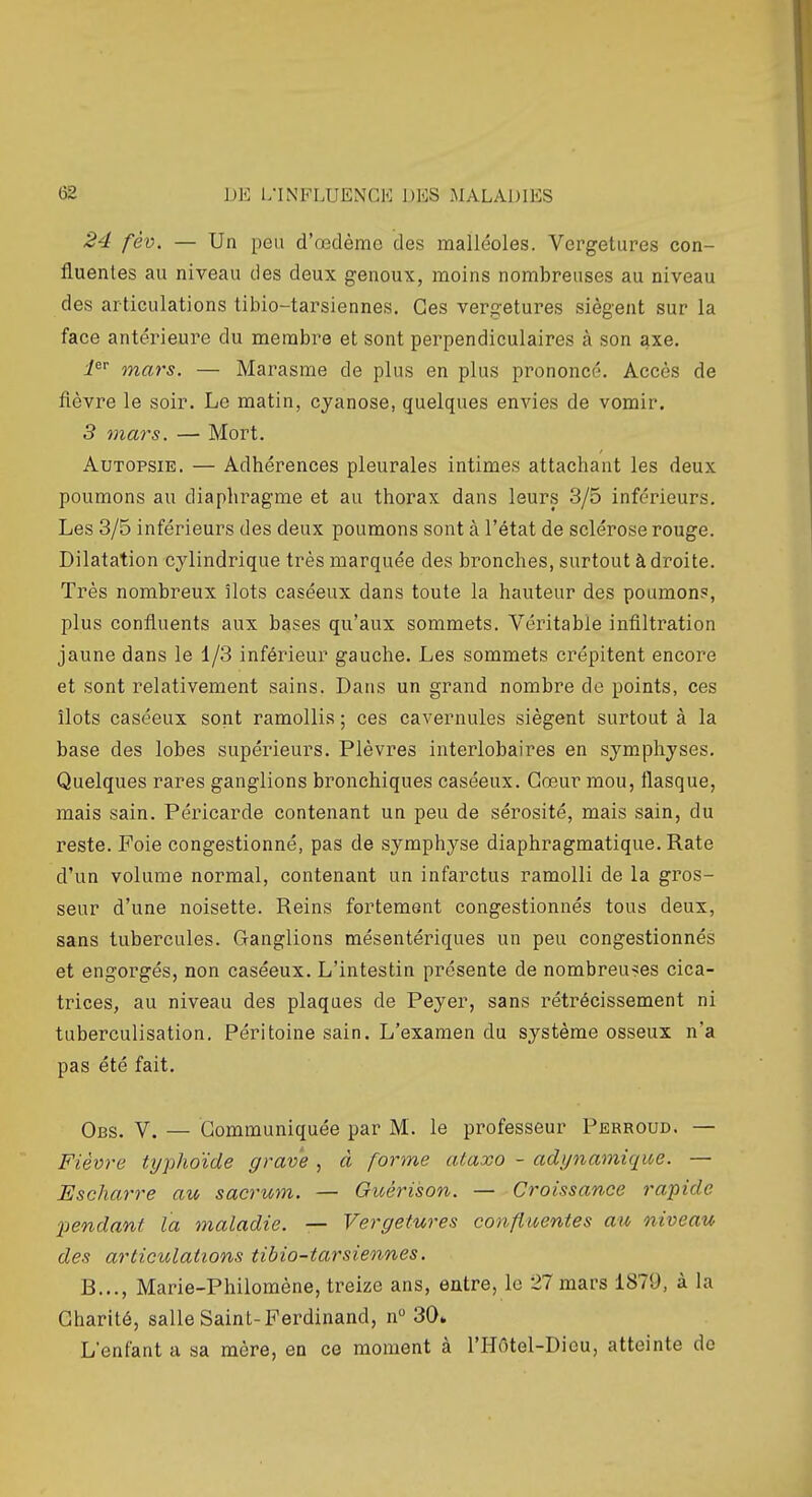 24 fèv. — Un peu d'œdèmc des malléoles. Vergetures con- fluantes au niveau des deux genoux, moins nombreuses au niveau des articulations tibio-tarsiennes. Ces vergetures siègent sur la face antérieure du membre et sont perpendiculaires à son axe. i^ mars. — Marasme de plus en plus prononcé. Accès de flèvre le soir. Le matin, cyanose, quelques envies de vomir. 3 mars. — Mort. Autopsie. — Adhérences pleurales intimes attachant les deux poumons au diaphragme et au thorax dans leurs 3/5 inférieurs. Les 3/5 inférieurs des deux poumons sont à l'état de sclérose rouge. Dilatation cylindrique très marquée des bronches, surtout à droite. Très nombreux îlots caséeux dans toute la hauteur des poumons;, plus confluents aux bases qu'aux sommets. Véritable infiltration jaune dans le 1/3 inférieur gauche. Les sommets ci-épitent encore et sont relativement sains. Dans un grand nombre de points, ces îlots caséeux sont ramollis ; ces cavernules siègent surtout à la base des lobes supérieurs. Plèvres interlobaires en symphyses. Quelques rares ganglions bronchiques caséeux. Cœur mou, flasque, mais sain. Péricarde contenant un peu de sérosité, mais sain, du reste. Foie congestionné, pas de symphyse diaphragmatique. Rate d'un volume normal, contenant un infarctus ramolli de la gros- seur d'une noisette. Reins fortement congestionnés tous deux, sans tubercules. Ganglions mésentériques un peu congestionnés et engorgés, non caséeux. L'intestin présente de nombreu>!es cica- trices, au niveau des plaques de Peyer, sans rétrécissement ni tuberculisation. Péritoine sain. L'examen du système osseux n'a pas été fait. Obs. V. — Communiquée par M. le professeur Perroud. — Fièvre typhoïde grave , à forme ataxo - adynamique. — Escharre au sacrum. — Ouéri'son. — Croissance rapide XJendant la maladie. — Vergetures confiuentes au niveau des articulations tibio-tarsiennes. B..., Marie-Philomène, treize ans, entre, le 27 mars 1879, à la Charité, salle Saint-Ferdinand, n 30» L'enfant a sa mère, en ce moment à l'Hôtel-Dieu, atteinte do