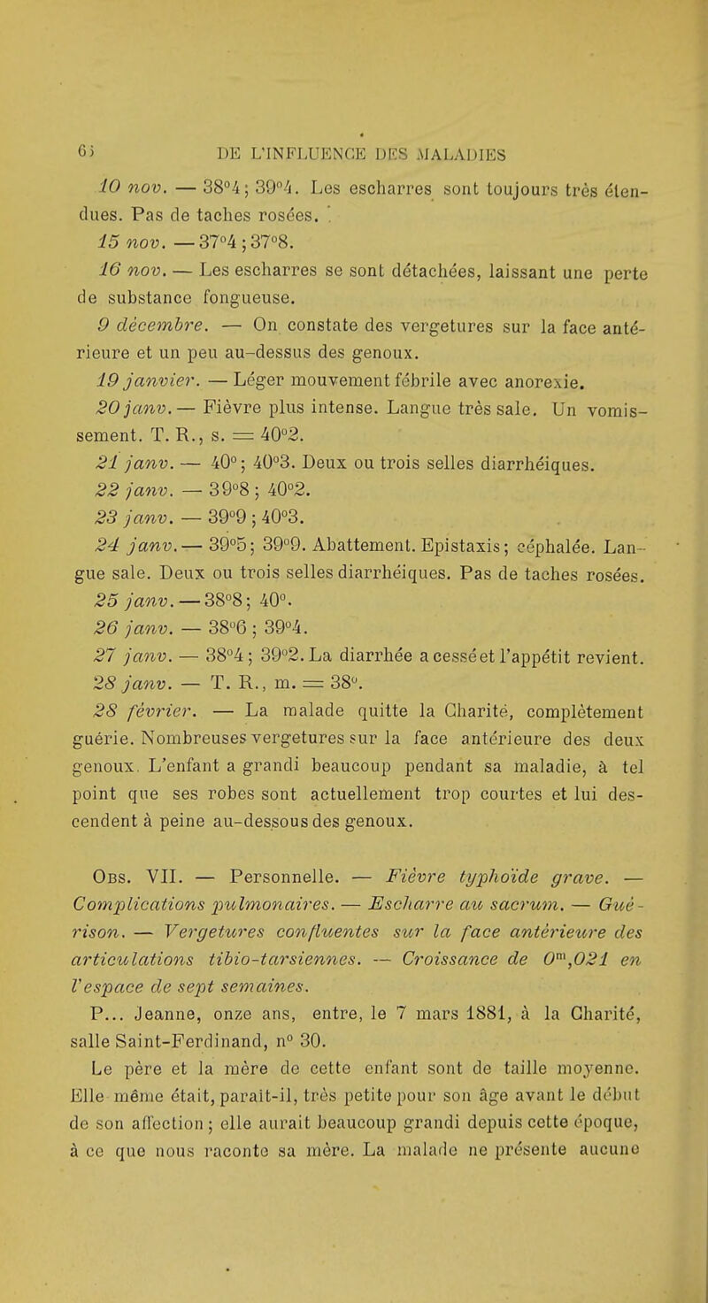 10 nov. — 38°4; 2>Q^h. Les escharres sont toujours très éten- dues. Pas de taches rosées. '. 15 nov. — 37°4;37°8. 16 nov, — Les escharres se sont détachées, laissant une perte de substance fongueuse, 9 décembre. — On constate des vergetures sur la face anté- rieure et un peu au-dessus des genoux. 19 janvier. —Léger mouvement fébrile avec anorexie. 20janv.— Fièvre plus intense. Langue très sale. Un vomis- sement. T. R., s. = 40°2. 21 janv. — 40°; 40°3. Deux ou trois selles diarrhéiques. 22 janv. — 39°8 ; 40°2. 23 janv. — 39°9 ; 40°3. 24 janv,— 39°5; 39°9. Abattement. Epistaxis; céphalée. Lan- gue sale. Deux ou trois selles diarrhéiques. Pas de taches rosées. 25 janv, —3S°8', 40°. 26 janv, — 38°6 ; 39°4. 27 janv, — 38°4; 39°2.La diarrhée a cessé et l'appétit revient. 28 Janv. — T. R., m. = 38°. 28 février. — La malade quitte la Charité, complètement guérie. Nombreuses vergetures sur la face antérieure des deux genoux. L'enfant a grandi beaucoup pendant sa maladie, à tel point que ses robes sont actuellement trop courtes et lui des- cendent à peine au-dessous des genoux. Obs. Vn. — Personnelle. — Fièvre typhoïde grave. — Complications pulmonaires. — Escharre au sacrum. — Gué- rison. — Vergetures confluentes sur la face antérieure des articulations tibio-tarsiennes. — Croissance de 0\021 en Vespace de sept semaines. P... Jeanne, onze ans, entre, le 7 mars 188i, à la Charité, salle Saint-Ferdinand, n° 30. Le père et la mère de cette enfant sont de taille moyenne. Elle même était, parait-il, très petite pour son âge avant le début de son aflection ; elle aurait beaucoup grandi depuis cette époque, à ce que nous raconte sa mère. La malade ne présente aucune