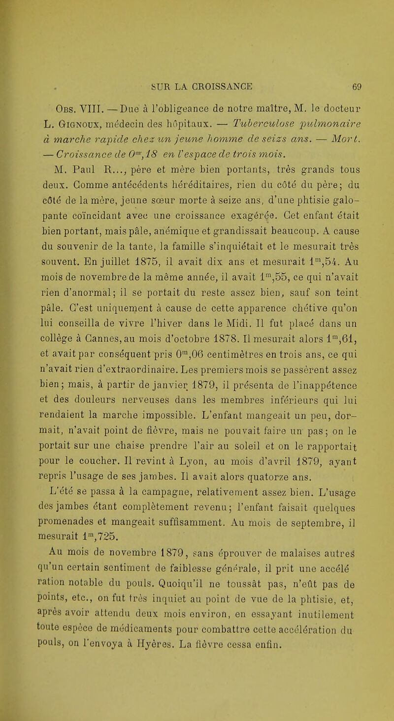 Obs. VIII. —Due à l'obligeance de notre maître, M. le docteur L. GiGNOux, médecin des hôpitaux. — Tuberculose 'pulmonaire à marche rapide chez un jeune homme de seizs ans. — Mort. — Croissance de 0',18 en Vespace de trois mois. M. Paul R..., père et mère bien portants, très grands tous deux. Gomme antécédents héréditaires, rien du côté du père; du côté de la mère, jeune sœur morte à seize ans, d'une phtisie galo- pante coïncidant avec une croissance exagérée. Cet enfant était bien portant, mais pâle, anémique et grandissait beaucoup. A. cause du souvenir de la tante, la famille s'inquiétait et le mesurait très souvent. En juillet 1875, il avait dix ans et mesurait 1^,54. Au mois de novembre de la même année, il avait l',55, ce qui n'avait rien d'anormal; il se portait du reste assez bien, sauf son teint pâle. C'est uniquement à cause do cette apparence chétive qu'on lui conseilla de vivre l'hiver dans le Midi. Il fut placé dans un collège à Cannes, au mois d'octobre 1878. Il mesurait alors 1',61, et avait par conséquent pris 0™,06 centimètres en trois ans, ce qui n'avait rien d'extraordinaire. Les premiers mois se passèrent assez bien; mais, à partir de janvier 1879, il présenta de l'inappétence et des douleurs nerveuses dans les membres inférieurs qui lui rendaient la marche impossible. L'enfant mangeait un peu, dor- mait, n'avait point de fièvre, mais ne pouvait faire un pas; on le portait sur une chaise prendre l'air au soleil et on le rapportait pour le coucher. Il revint à Ljon, au mois d'avril 1879, ayant repris l'usage de ses jambes. Il avait alors quatorze ans. L'été se passa à la campagne, relativement assez bien. L'usage des jambes étant complètement revenu; l'enfant faisait quelques promenades et mangeait suffisamment. Au mois de septembre, il mesurait l',725. Au mois de novembre 1879, sans éprouver de malaises autreâ qu'un certain sentiment de faiblesse générale, il prit une accélé ration notable du pouls. Quoiqu'il ne toussât pas, n'eût pas de points, etc., on fut très inquiet au point de vue de la phtisie, et, après avoir attendu deux mois environ, en essayant inutilement toute espèce de médicaments pour combattre cette accélération du pouls, on l'envoya à Hyères. La fièvre cessa enfin.