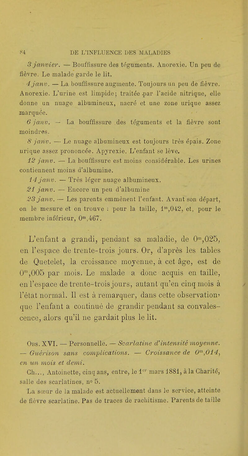 3 janvier. —Bouffissure des téguments. Anorexie. Un peu de fièvre. Le malade garde le lit. 4janv. — La bouffissure augmente. Toujours un peu de fièvre. Anorexie. L'urine est limpide; traitée .par l'acide nitrique, elle donne un nuage albumineux, nacré et une zone urique assez marquée. 6 janv. — La bouffissure .des téguments et la fièvre sont moindres. 8 janv. — Le nuage albumineux est toujours très épais. Zone urique assez prononcée. Apyrexie. L'enfant se lève. 12 janv. — La bouffissure est moins considérable. Les urines contiennent moins d'albumine. 14 janv. — Très léger nuage albumineux. 21 janv. — Encore un peu d'albumine 23 janv. — Les parents emmènent l'enfant. Avant son départ, on le mesure et on trouve : pour la taille, l',042, et, pour le membre inférieur, 0'°,'467. L'enfant a grandi, pendant sa maladie, de 0',025, en l'espace de trente-trois jours. Or, d'après les tables de Quetelet, la croissance moyenne, à cet âge, est de 0',005 par mois. Le malade a donc acquis eu taille, en l'espace de trente-trois jours, autant qu'en cinq mois à l'éLat normal. Il est à remarquer, dans cette observation' que l'enfant a continué de grandir pendant sa convales- cence, alors qu'il ne gardait plus le lit. Obs. XVL — Personnelle. — Scarlatine d'intensité moyenne. — Guérison sans complications. — Croissance de 0\014, en un mois et demi. Ch..., Antoinette, cinq ans, entre, le l^'' mars 1881, à la Charité, salie des scarlatines, no 5. La sœur de la malade est actuellement dans le service, atteinte de fièvre scarlatine. Pas de traces de rachitisme. Parents de taille