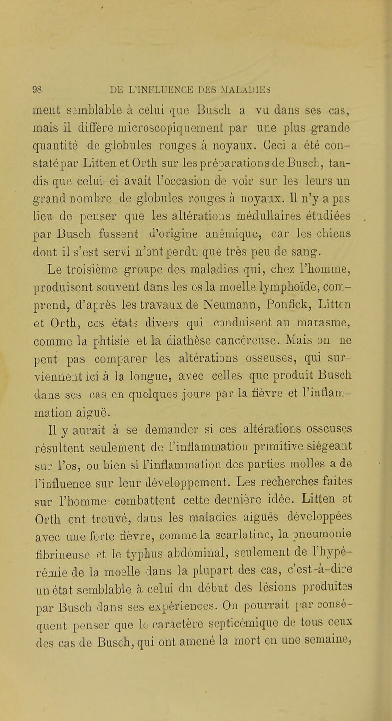 ment s(3mblablG à celui que Busch a vu dans ses cas, mais il dififère microscopiquement par une plus grande quantité de globules rouges à noyaux. Ceci a été con- staté par Litten et Orth sur les préparations de Busch, tan- dis que celui-ci avait l'occasion de voir sur les leurs un grand nombre de globules rouges à noyaux. 11 n'y a pas lieu de penser que les altérations médullaires étudiées par Busch. fussent d'origine anémique, car les chiens dont il s'est servi n'ont perdu que très peu de sang. Le troisième groupe des maladies qui, chez l'homme, produisent souvent dans les os la moelle lymphoïde, com- prend, d'après les travaux de Neumann, Ponfick, Litten et Orth, ces états divers qui conduisent au marasme, comme la phtisie et la diathèse cancéreuse. Mais on ne peut pas comparer les altérations osseuses, qui sur- viennent ici à la longue, avec celles que produit Busch dans ses cas en quelques jours par la fièvre et l'inflam- mation aiguë. Il y aurait à se demander si ces altérations osseuses résultent seulement de l'inflammation primitive siégeant sur l'os, ou bien si l'inflammation des parties molles a de l'influence sur leur développement. Les recherches faites sur l'homme combattent cette dernière idée. Litten et Orth ont trouvé, dans les maladies aiguës développées avec une forte fièvre, comme la scarlatine, la pneumonie fibrineusc et le typhus abdominal, seulement de l'hypé- rémie de la moelle dans la plupart des cas, c'est-à-dire un état semblable à celui du début des lésions produites par Busch dans ses expériences. On pourrait par consé- quent penser que le caractère septicémique de tous ceux des cas de Busch, qui ont amené la mort en une semaine,