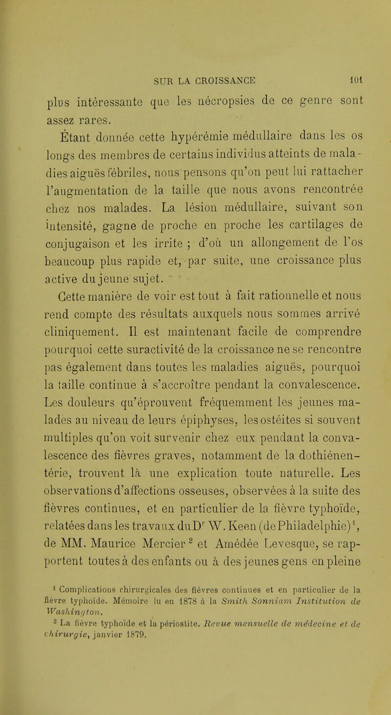 plus intéressante que les nécropsies de ce genre sont assez rares. Étant donnée cette hypérémie médullaire dans les os long-s des membres de certains individus atteints de mala- dies aiguës fébriles, nous pensons qu'on peut lui rattacher l'augmentation de la taille que nous avons rencontrée chez nos malades. La lésion médullaire, suivant son intensité, gagne de proche en proche les cartilages de conjugaison et les irrite ; d'où un allongement de Tos beaucoup plus rapide et, par suite, une croissance plus active du jeune sujet. Cette manière de voir est tout à fait rationnelle et nous rend compte des résultats auxquels nous sommes arrivé cliniquement. Il est maintenant facile de comprendre pourquoi cette suractivité de la croissance ne se rencontre pas également dans toutes les maladies aiguës, pourquoi la taille continue à s'accroître pendant la convalescence. Les douleurs qu'éprouvent fréquemment les jeunes ma- lades au niveau de leurs épiphyses, les ostéites si souvent multiples qu'on voit survenir chez eux pendant la conva- lescence des fièvres graves, notamment de la dothiénen- térie, trouvent là une explication toute naturelle. Les observations d'affections osseuses, observées à la suite des fièvres continues, et en particulier de la fièvre typhoïde, relatées dans les travaux duD'' W. Keen (dePhiladelphie)*, de MM. Maurice Mercier ^ et Amédée l^evesque, se rap- portent toutes à des enfants ou à des jeunes gens en pleine * Complications chirurgicales des fièvres continues et en particulier de la fièvre typhoïde. Mémoire lu en 1878 à la Smith Sonniam Institution de Was/iinf/ton. 2 La fièvre typhoïde et la périostite. Revue mensuelle de médecine et de chirurgie, janvier 1879.