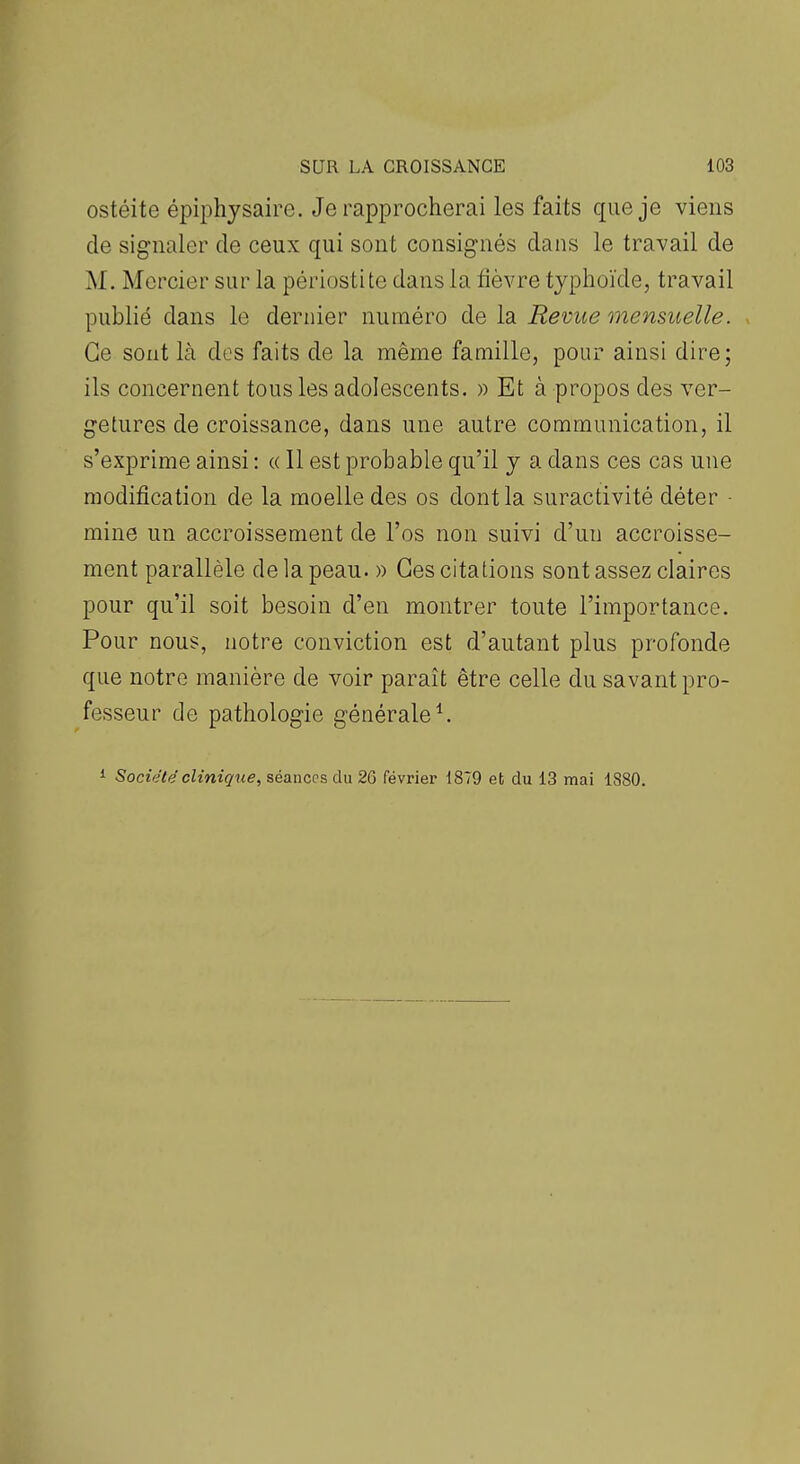 ostéite épiphysaire. Je rapprocherai les faits que je viens de signaler de ceux qui sont consignés dans le travail de M. Mercier sur la périostite dans la tièvre typhoïde, travail publié dans le dernier numéro de la Revue mensuelle. Ce sont là des faits de la même famille, pour ainsi dire; ils concernent tous les adolescents. » Et à propos des vcr- getures de croissance, dans une autre communication, il s'exprime ainsi : « 11 est probable qu'il y a dans ces cas une modification de la moelle des os dont la suractivité déter • mine un accroissement de l'os non suivi d'un accroisse- ment parallèle de la peau. » Ces citations sont assez claires pour qu'il soit besoin d'en montrer toute l'importance. Pour nous, notre conviction est d'autant plus profonde que notre manière de voir paraît être celle du savant pro- fesseur de pathologie générale ^ i Société clinique, séances du 26 février 1879 et du 13 mai 1880.