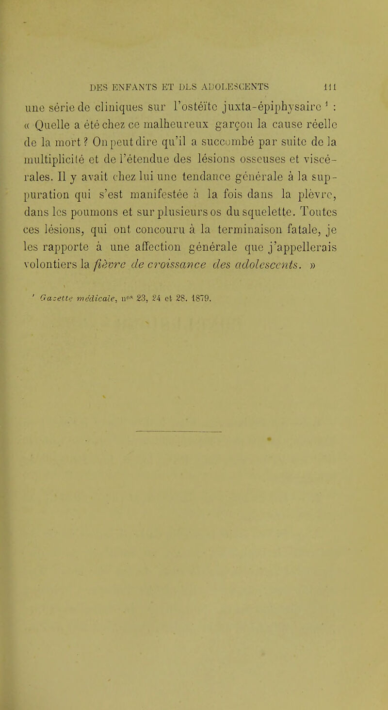 une série de cliniques sur l'ostéïtc juxta-épiphysairc ^ : (( Quelle a été chez ce malheureux garçon la cause réelle de la mort? On peut dire qu'il a succombé par suite de la niultiplicilé et de l'étendue des lésions osseuses et viscé- rales. Il y avait chez lui une tendance générale à la sup- puration qui s'est manifestée à la fois dans la plèvre, dans les poumons et sur plusieurs os du squelette. Toutes ces lésions, qui ont concouru à la terminaison fatale, je les rapporte à une affection générale que j'appellerais \o\ontierfi\d. fièvre de C7^oissance des adolescents. » ' Ga:ette médicale, 23, 24 et 28. 1879.