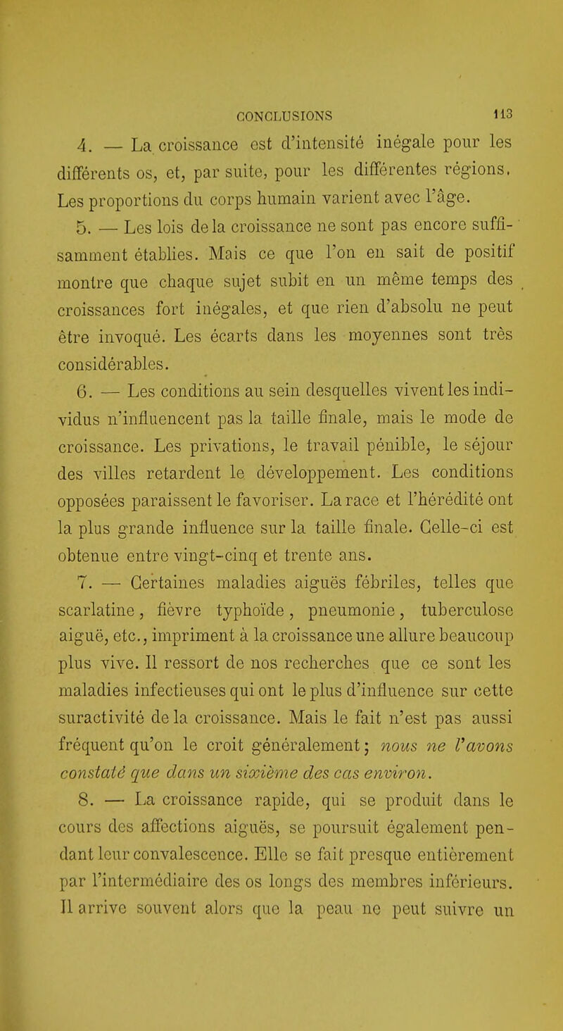 4. — La croissance est d'intensité inégale pour les différents os, et, par suite, pour les différentes régions. Les proportions du corps humain varient avec l'âge. 5. — Les lois de la croissance ne sont pas encore suffi- samment établies. Mais ce que l'on en sait de positif montre que chaque sujet subit en un même temps des croissances fort inégales, et que rien d'absolu ne peut être invoqué. Les écarts dans les moyennes sont très considérables. 6. — Les conditions au sein desquelles vivent les indi- vidus n'influencent pas la taille finale, mais le mode de croissance. Les privations, le travail pénible, le séjour des villes retardent le développement. Les conditions opposées paraissent le favoriser. La race et l'hérédité ont la plus grande influence sur la taille finale. Celle-ci est obtenue entre vingt-cinq et trente ans. 7. — Certaines maladies aiguës fébriles, telles que scarlatine , fièvre typhoïde , pneumonie, tuberculose aiguë, etc., impriment à la croissance une allure beaucoup plus vive. Il ressort de nos recherches que ce sont les maladies infectieuses qui ont le plus d'influence sur cette suractivité delà croissance. Mais le fait n'est pas aussi fréquent qu'on le croit généralement ; nous ne Vavons constaté que dans un sixième des cas environ. 8. — La croissance rapide, qui se produit dans le cours des affections aiguës, se poursuit également pen- dant leur convalescence. Elle se fait presque entièrement par l'intermédiaire des os longs des membres inférieurs. Il arrive souvent alors que la peau ne peut suivre un