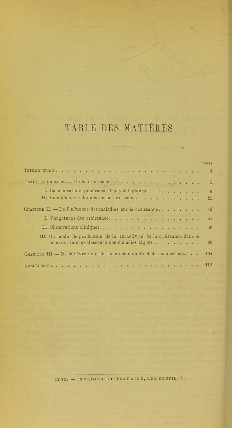 TABLE DES MATIÈRES PAGES Introduction 1 Chapitre premier. — De la croissance 5 I. Considérations générales et physiologiques 0 II, Lois démographiques de la croissance 21 Chapitre II. — De l'influence des maladies sur la croissance 43 I. Vergetures des croissance 51 II. Observations cliniques 56 III. Du mode de production de la suractivité de la croissance dans le cours et la convalescence des maladies aigués 90 Chapitre III.— De la fièvre de croissance des enfants et des adolescents. . . 104 Conclusions 112 LYOIS. — rMPIUMERIB PITRAT AINÉ, RUB GENTIL, i.