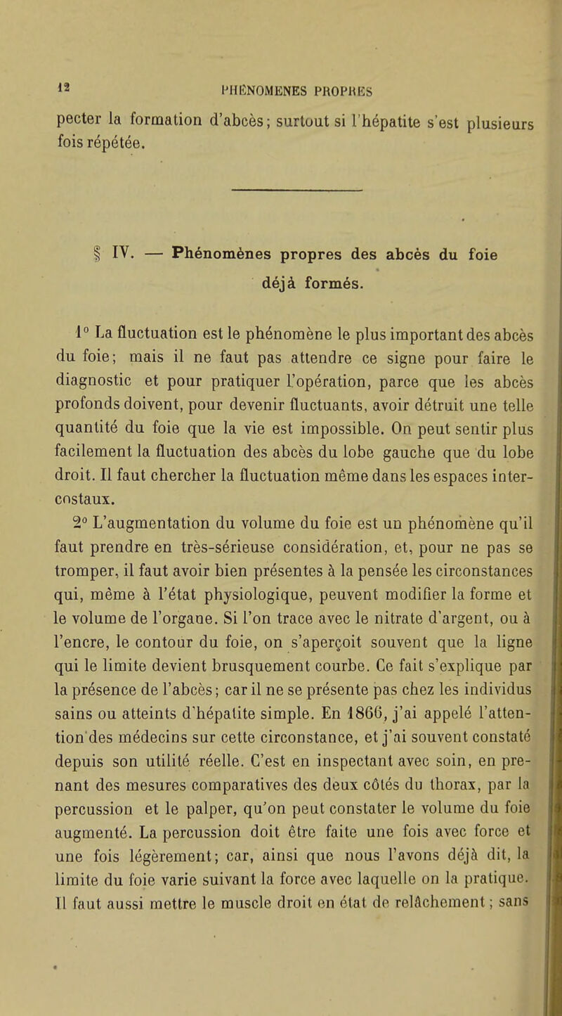  IMIIÎNOMENES PROPRES pecter la formation d'abcès; surtout si l'hépatite s'est plusieurs fois répétée. I IV. — Phénomènes propres des abcès du foie déjà formés. l La fluctuation est le phénomène le plus important des abcès du foie; mais il ne faut pas attendre ce signe pour faire le diagnostic et pour pratiquer l'opération, parce que les abcès profonds doivent, pour devenir fluctuants, avoir détruit une telle quantité du foie que la vie est impossible. On peut sentir plus facilement la fluctuation des abcès du lobe gauche que du lobe droit. Il faut chercher la fluctuation même dans les espaces inter- costaux. 2° L'augmentation du volume du foie est un phénomène qu'il faut prendre en très-sérieuse considération, et, pour ne pas se tromper, il faut avoir bien présentes à la pensée les circonstances qui, même à l'état physiologique, peuvent modifier la forme et le volume de l'organe. Si l'on trace avec le nitrate d'argent, ou à l'encre, le contour du foie, on s'aperçoit souvent que la ligne qui le limite devient brusquement courbe. Ce fait s'explique par la présence de l'abcès ; car il ne se présente pas chez les individus sains ou atteints d'hépatite simple. En 1866, j'ai appelé l'atten- tion des médecins sur cette circonstance, et j'ai souvent constaté depuis son utilité réelle. C'est en inspectant avec soin, en pre- nant des mesures comparatives des deux côtés du thorax, par la percussion et le palper, qu'on peut constater le volume du foie augmenté. La percussion doit être faite une fois avec force et une fois légèrement; car, ainsi que nous l'avons déjà dit, la limite du foie varie suivant la force avec laquelle on la pratique. Il faut aussi mettre le muscle droit en état de relâchement ; sans