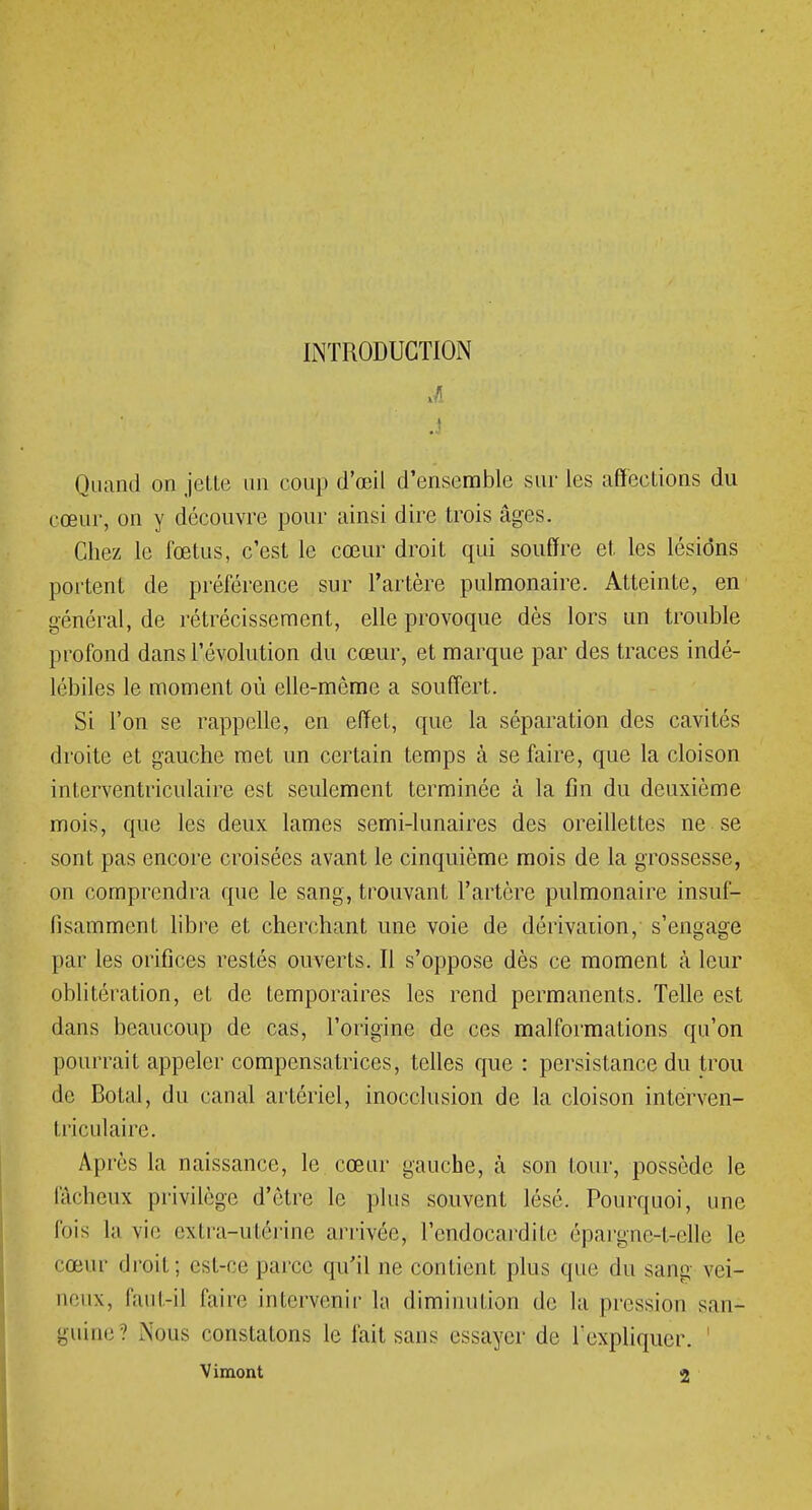 INTRODUCTION Quand on jette un eoup d'œil d'ensemble sur les affections du cœur, on y découvre pour ainsi dire trois âges. Chez le fœtus, c'est le cœur droit qui souffre et les lésions portent de préférence sur l'artère pulmonaire. Atteinte, en général, de rétrécissement, elle provoque dès lors un trouble profond dans l'évolution du cœur, et marque par des traces indé- lébiles le moment où elle-même a souffert. Si l'on se rappelle, en effet, que la séparation des cavités droite et gauche met un certain temps à se faire, que la cloison interventriculaire est seulement terminée à la fin du deuxième mois, que les deux lames semi-lunaires des oreillettes ne se sont pas encore croisées avant le cinquième mois de la grossesse, on comprendra que le sang, trouvant l'artère pulmonaire insuf- fisamment libre et cherchant une voie de dérivation, s'engage par les orifices restés ouverts. Il s'oppose dès ce moment à leur oblitération, et de temporaires les rend permanents. Telle est dans beaucoup de cas, l'origine de ces malformations qu'on pourrait appeler compensatrices, telles que : persistance du trou de Botal, du canal artériel, inocclusion de la cloison interven- triculaire. Après la naissance, le cœur gauche, à son tour, possède le fâcheux privilège d'être le plus souvent lésé. Pourquoi, une fois la vie extra-utérine arrivée, l'endocardite épargne-t-elle le cœur droit; est-ce parce qu'il ne contient plus que du sang vei- neux, faut-il faire intervenir la diminution de la pression san- guine Nous constatons le fait sans essayer de l'expliquer. ' Vimont 2