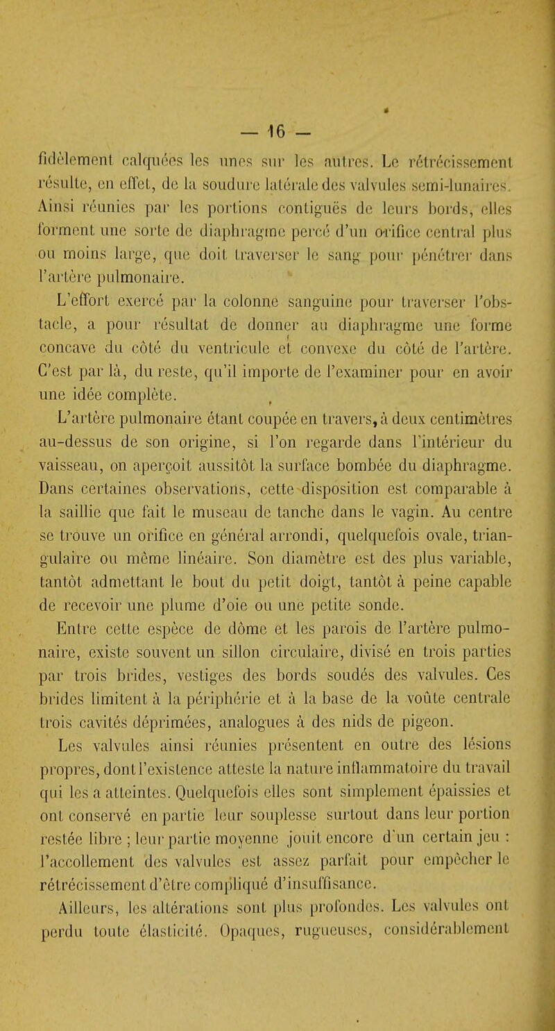 fidèlemërtl calquées les unes sur les attires. Le rétrécissement résulte, en effet, de La soudure, latérale des valvules semi-lunaires Ainsi réunies par les portions contigucs de leurs bords, elles forment une sorte de diaphragme percé d'un ô-rifice central plus ou moins large, que doit traverser le sang pour pénétrer dans Tarière pulmonaire. L'effort exercé par la colonne sanguine pour traverser l'obs- tacle, a pour résultat de donner au diaphragme une forme concave du côté du ventricule et convexe du côté de l'artère. C'est par là, du reste, qu'il importe de l'examiner pour en avoir une idée complète. L'artère pulmonaire étant coupée en travers, à deux centimètres au-dessus de son origine, si l'on regarde dans l'intérieur du vaisseau, on aperçoit aussitôt la surface bombée du diaphragme. Dans certaines observations, cette disposition est comparable à la saillie que fait le museau de tanche dans le vagin. Au centre se trouve un orifice en général arrondi, quelquefois ovale, trian- gulaire ou même linéaire. Son diamètre est des plus variable, tantôt admettant le bout du petit doigt, tantôt cà peine capable de recevoir une plume d'oie ou une petite sonde. Entre cette espèce de dôme et les parois de l'artère pulmo- naire, existe souvent un sillon circulaire, divisé en trois parties par trois brides, vestiges des bords soudés des valvules. Ces brides limitent à la périphérie et à la base de la voûte centrale trois cavités déprimées, analogues à des nids de pigeon. Les valvules ainsi réunies présentent en outre des lésions propres, dont l'existence atteste la nature inflammatoire du travail qui les a atteintes. Quelquefois elles sont simplement épaissies et ont conservé en partie leur souplesse surtout dans leur portion restée libre ; leur partie moyenne jouit encore d'un certain jeu : l'accollement des valvules est assez parfait pour empêcher le rétrécissement d'être compliqué d'insuffisance. Ailleurs, les altérations sont plus profondes. Les valvules ont perdu toute élasticité. Opaques, rugueuses, considérablement