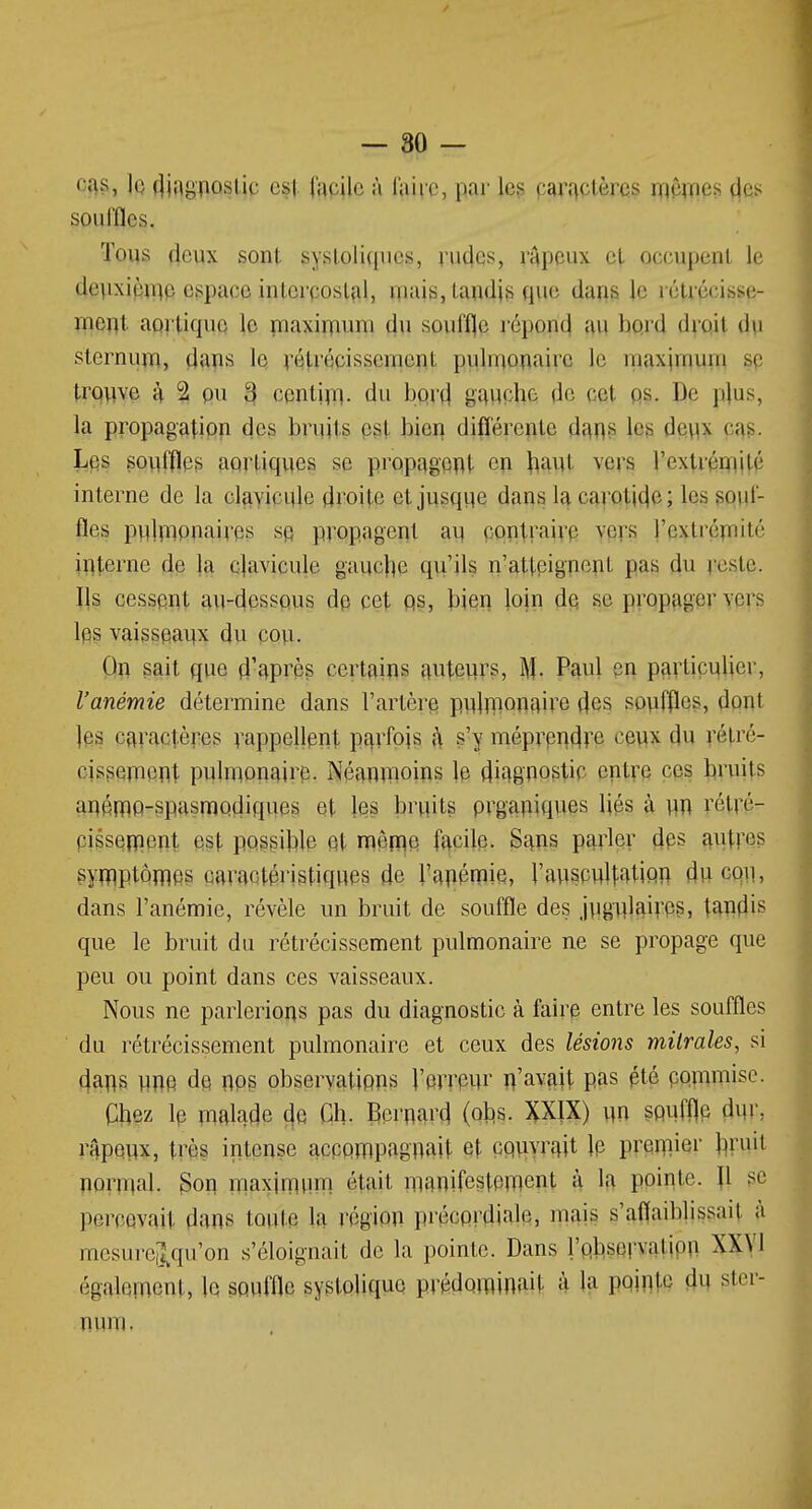 cas, ]q djagposl.ie est facile à faire, par les caractères mêmes des souffles. Tous deux sont systoliques, rudes, râpeux et occupent le deuxième espace intercostal, mais, tandis que dans le rétrécisse- ment aortique le maximum du souffle répond au bord droit du sternum, dans le rétrécissement pulmonaire le maximum se trouve ;\ °2 ou o cent'un. du bord gauche fie cet os. De p]us, la propagation des bruils est bien différente dans les deux n\>. Les souffles aortiques se propagent en haut vers l'extrémité interne de la clavicule droite et jusque dans la carotide; les souf- fles pulmonaires se, propagent au contraire vers l'extrémité interne de la clavicule gauche qu'ils n'atteignent [tas du reste. Ils cessent au-dessous de cet os, bien loin de se propager vers les vaisseaux du cou. On sait que d'après certains auteurs, M- Pâttl en particulier, l'anémie détermine dans l'artère pulmonaire des souffles, dont les caractères rappellent parfois à s'y méprendre ceux du rétré- cissement pulmonaire. Néanmoins le diagnostic entre ces bruits anémo-spasmodiques et les bruits organiques liés à un rétré- cissement est possible et même facile. Sans parler des autres symptômes caractéristiques de l'anémie, l'auscultation du cou, dans l'anémie, révèle un bruit de souffle des jugulaires, tandis que le bruit du rétrécissement pulmonaire ne se propage que peu ou point dans ces vaisseaux. Nous ne parlerions pas du diagnostic à faire entre les souffles du rétrécissement pulmonaire et ceux des lésions milrales, si dans une de nos observations l'erreur n'agit Pas été commise. Chez le malade de Ch. Bernard (obs. XXIX) un souffle dur; râpeux, très intense accompagnait et couvrait le premier bruit normal. Son. maximum était manifestement à la pointe. U se percevait dans tonte la région précordiale, mais s'affaiblissait à mesure|qu'on s'éloignait de la pointe. Dans l'observation XXVI également, le souffle syslolique prédominait à la pointe du ster- num.