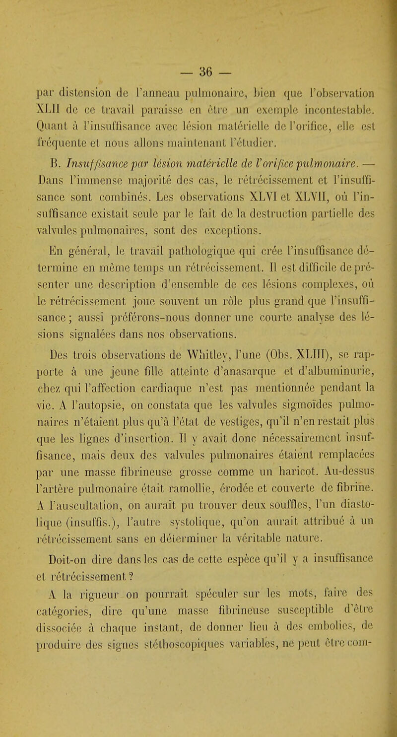 par distension de l'anneau pulmonaire, bien que l'observation XL11 de ee travail paraisse en rire un exemple incontestable. Quant à l'insuffisance avec lésion matérielle de l'orifice, elle est fréquente et nous allons maintenant l'étudier. B. Insuffisance par lésion matérielle de ïorifice pulmonaire. — Dans l'immense majorité des cas, Le rétrécissement et l'insuffi- sance sont combinés. Les observations XLVI et XLY1I, où l'in- suffisance existait seule par le fait de la destruction partielle des valvules pulmonaires, sont des exceptions. En général, le travail pathologique qui crée l'insuffisance dé- termine en même temps un rétrécissement. Il est difficile de pré- senter une description d'ensemble de ces lésions complexes, où le rétrécissement joue souvent un rôle plus grand que l'insuffi- sance ; aussi préférons-nous donner une courte analyse des lé- sions signalées dans nos observations. Des trois observations de Whitley, l'une (Obs. XLI1I), se rap- porte à une jeune fille atteinte d'anasarque et d'albuminurie, chez qui l'affection cardiaque n'est pas mentionnée pendant la vie. A l'autopsie, on constata que les valvules sigmoïdes pulmo- naires n'étaient plus qu'à l'état de vestiges, qu'il n'en restait plus que les lignes d'insertion. Il y avait donc nécessairement insuf- fisance, mais deux des valvules pulmonaires étaient remplacées par une masse fibrineuse grosse comme un haricot. Au-dessus l'artère pulmonaire était ramollie, érodée et couverte de fibrine. A l'auscultation, on aurait pu trouver deux souffles, l'un diasto- lique (insuffis.), l'autre systolique, qu'on aurait attribué à un rétrécissement sans en déterminer la véritable nature. Doit-on dire dans les cas de cette espèce qu'il y a insuffisance et rétrécissement? A la rigueur on pourrait spéculer sur les mots, faire des catégories, dire qu'une masse fibrineuse susceptible d'être dissociée à chaque instant, de donner lieu à des embolies, de produire des signes stéthoseopiques variables, ne peut êtrecom-