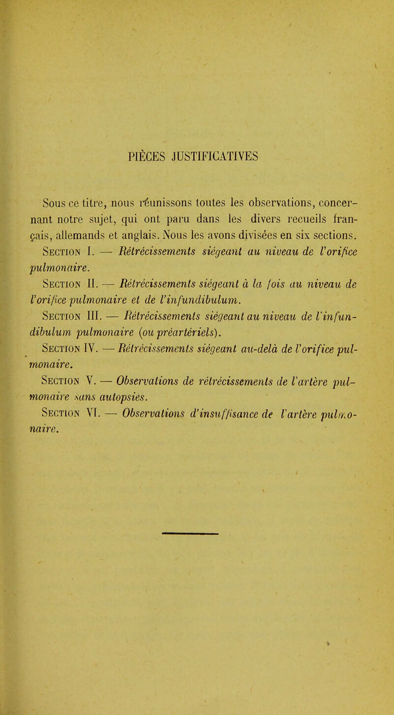 PIÈCES JUSTIFICATIVES Sous ce titre, nous réunissons toutes les observations, concer- nant notre sujet, qui ont paru dans les divers recueils fran- çais, allemands et anglais. Nous les avons divisées en six sections. Section I. — Rétrécissements siégeant au niveau de l'orifice pulmonaire. Section II. — Rétrécissements siégeant à la lois au niveau de Vorifice pulmonaire et de l'infundibulum. Section III. — Rétrécissements siégeant au niveau de l'infun- dibulum pulmonaire (ou préartériels). Section IV. — Rétrécissements siégeant au-delà de Vorifice pul- monaire. Section V. — Observations de rétrécissements de l'artère pul- monaire sans autopsiés. Section VI. — Observations d'insuffisance de l'artère pulmo- naire.