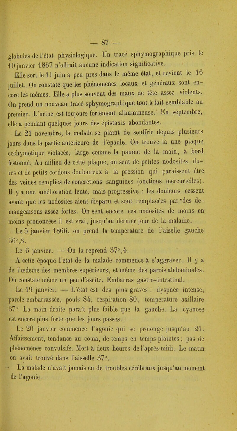 globules de l'état physiologique. Un trace sphymographique pris le 40 janvier 1867 n'offrait aucune indication significative. Elle sort le 11 juin à peu près dans le même état, et revient le 16 juillet. On constate que les phénomènes locaux et généraux sont en- core les mêmes. Elle a plus souvent des maux de tête assez violents. On prend un nouveau tracé sphymographique tout à fait semblable au premier. L'urine est toujours fortement albumineuse. En septembre, elle a pendant quelques jours des épistaxis abondantes. Le 21 novembre, la malade se plaint de souffrir depuis plusieurs jours dans la partie antérieure de l'épaule. On trouve là une plaque ecchymotique violacée, large comme la paume de la main, à bord festonné. Au milieu de cette plaque, on sent de petites nodosités du- res et de petits cordons douloureux à la pression qui paraissent être des veines remplies de concrétions sanguines (onctions mercurielles). 11 y a une amélioration lente, mais progressive : les douleurs cessent avant que les nodosités aient disparu et sont remplacées par des dé- mangeaisons assez fortes. On sent encore ces nodosités de moins en moins prononcées il est vrai, jusqu'au dernier jour de la maladie. Le 5 janvier 1866, on prend la température de l'aiselie gauche 36°,3. Le 6 janvier. — On la reprend 37°,4. A cette époque l'état de la malade commence a s'aggraver. Il y a de l'œdème des membres supérieurs, et même des parois abdominales. On constate même un peu d'ascite. Embarras gastro-intestinal. Le 19 janvier. — L'état est des plus graves : dyspnée intense, parole embarrassée, pouls 84, respiration 80, température axillaire 37°. La main droite paraît plus faible que la gauche. La cyanose est encore plus forte que les jours passés. Le 20 janvier commence l'agonie qui se prolonge jusqu'au 21. Affaissement, tendance au coma, de temps en temps plaintes ; pas de phénomènes convulsifs. Mort à deux heures de l'après-midi. Le matin on avait trouvé dans l'aisselle 37°. - La malade n'avait jamais eu de troubles cérébraux jusqu'au moment de l'agonie.