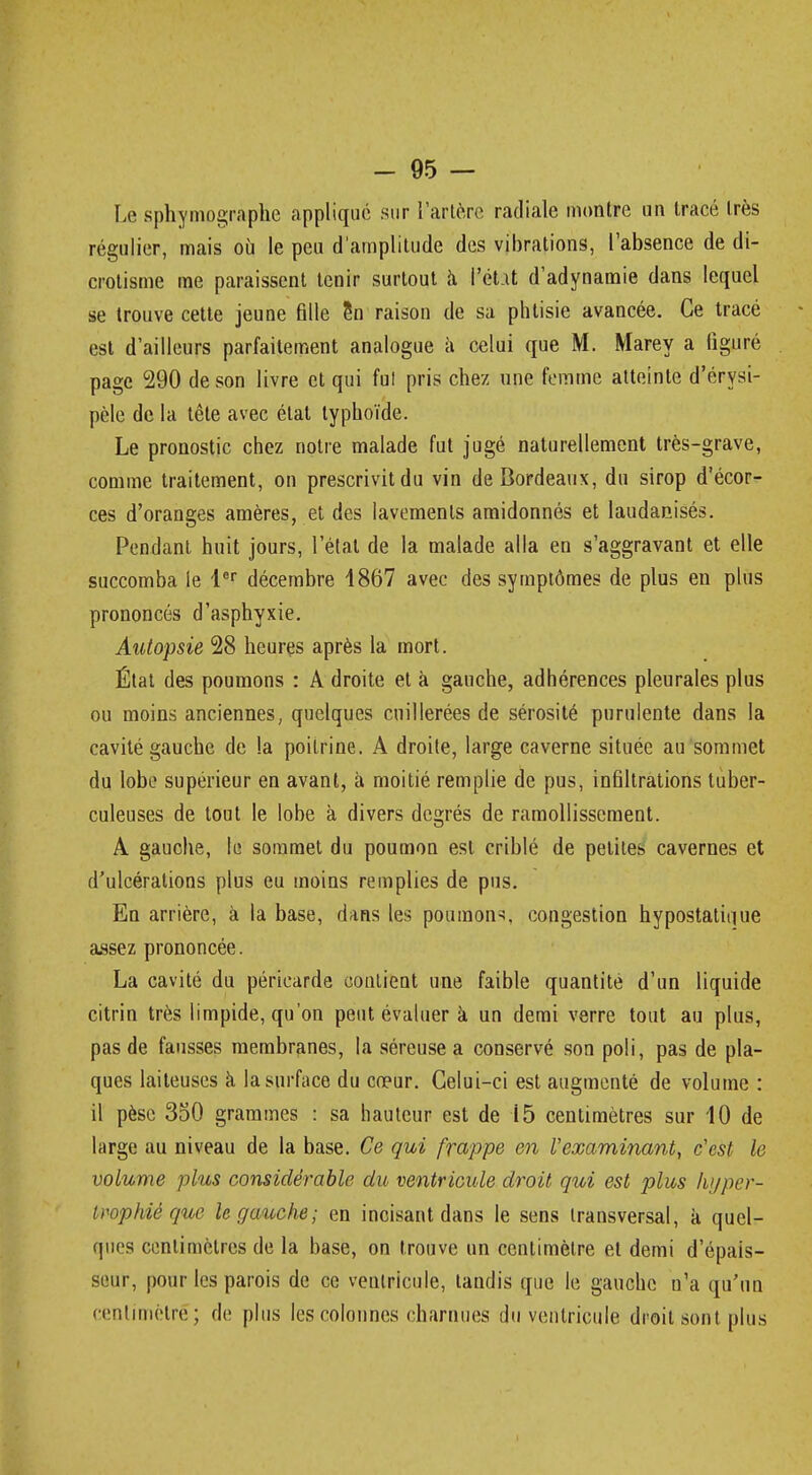 Lè sphymographe appliqué sur l'artère radiale montre un tracé très régulier, mais où le peu d'amplitude des vibrations, l'absence de di- crotisme me paraissent tenir surtout à i'ét it d'adynamie dans lequel se trouve cette jeune fille en raison de sa phtisie avancée. Ce tracé est d'ailleurs parfaitement analogue à celui que M. Marey a figuré page 290 de son livre et qui fui pris chez une femme atteinte d'érysi- pèle de la tête avec étal typhoïde. Le pronostic chez notre malade fut jugé naturellement très-grave, comme traitement, on prescrivit du vin de Bordeaux, du sirop d'écor- ces d'oranges amères, et des lavements amidonnés et laudanisés. Pendant huit jours, l'étal de la malade alla en s'aggravant et elle succomba le lor décembre 4867 avec des symptômes de plus en plus prononcés d'asphyxie. Autopsie 28 heures après la mort. État des poumons : A droite et à gauche, adhérences pleurales plus ou moins anciennes, quelques cuillerées de sérosité purulente dans la cavité gauche de la poitrine. A droite, large caverne située au sommet du lobe supérieur en avant, à moitié remplie de pus, infiltrations tuber- culeuses de tout le lobe à divers degrés de ramollissement. A gauche, le sommet du poumon est criblé de petites cavernes et d'ulcérations plus eu moins remplies de pus. En arrière, à la base, dans les poumons, congestion hypostatique assez prononcée. La cavité du péricarde contient une faible quantité d'un liquide citrin très limpide, qu'on peut évaluer a un demi verre tout au plus, pas de fausses membranes, la séreuse a conservé son poli, pas de pla- ques laiteuses à la surface du cœur. Celui-ci est augmenté de volume : il pèse 350 grammes : sa hauteur est de 15 centimètres sur 10 de large au niveau de la base. Ce qui frappe en l'examinant, c'est le volume plus considérable du ventricule droit qui est plus hyper- trophié que le gauche; en incisant dans le sens transversal, a quel- ques centimètres de la base, on trouve un centimètre et demi d'épais- seur, pour les parois de ce ventricule, tandis que le gauche n'a qu'un centimètre; de plus les colonnes charnues du ventricule droit sont plus