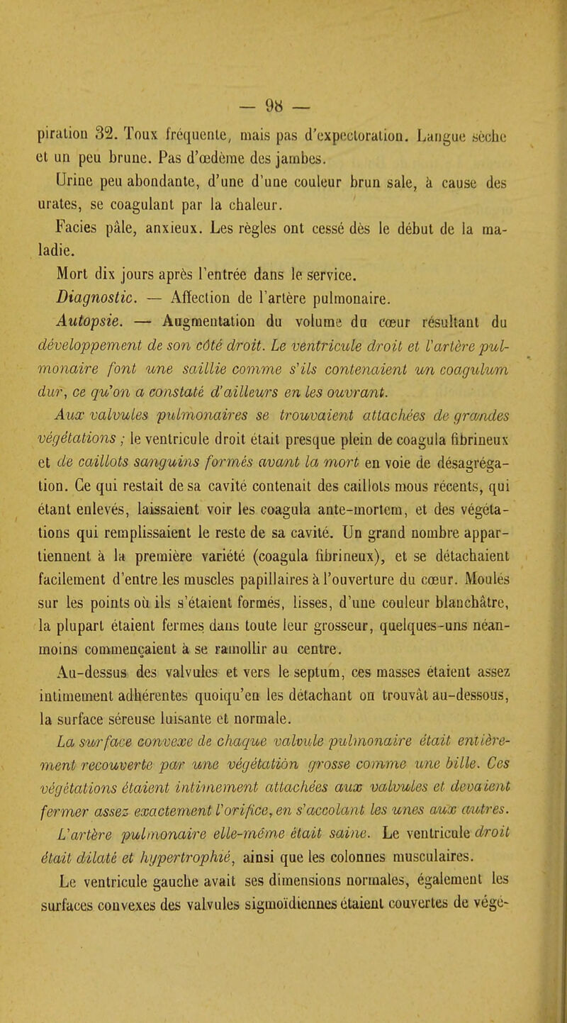 piration 32. Toux fréquente, mais pas d'expectoration. Langue sèche et un peu brune. Pas d'œdème des jambes. Urine peu abondante, d'une d'une couleur brun sale, à cause des urates, se coagulant par la chaleur. Faciès pâle, anxieux. Les règles ont cessé dès le début de la ma- ladie. Mort dix jours après l'entrée dans le service. Diagnostic. — Affection de l'artère pulmonaire. Autopsie. — Augmentation du volume du cœur résultant du développement de son côté droit. Le ventricule droit et l'artère pul- monaire font une saillie comme s'ils contenaient un coagulurn dur, ce qu'on a constaté d'ailleurs en les ouvrant. Aux valvules pulmonaires se trouvaient attachées de gra/ndes végétations ; le ventricule droit était presque plein de coagula fibrineux et de caillots sanguins formés avant la mort en voie de désagréga- tion. Ce qui restait de sa cavité contenait des caillots mous récents, qui étant enlevés, laissaient voir les coagula ante-mortem, et des végéta- tions qui remplissaient le reste de sa cavité. Un grand nombre appar- tiennent à la première variété (coagula fibrineux), et se détachaient facilement d'entre les muscles papillaires à l'ouverture du cœur. Moulés sur les points où ils s'étaient formés, lisses, d'une couleur blanchâtre, la plupart étaient fermes dans toute leur grosseur, quelques-uns néan- moins commençaient à se ramollir au centre. Au-dessus des valvules et vers le septum, ces masses étaient assez intimement adhérentes quoiqu'en les détachant on trouvât au-dessous, la surface séreuse luisante et normale. La surface convexe de chaque valvule pulmonaire était entière- ment recouverte par une végétation grosse comme une bille. Ces végétations étaient intimement attachées aux valvules et devaient fermer assez exactement l'orifice, en s'accolant les unes aux autres. L'artère pulmonaire elle-même était saine. Le ventricule droit était dilaté et hypertrophié, ainsi que les colonnes musculaires. Le ventricule gauche avait ses dimensions normales, également les surfaces convexes des valvules sigmoïdiennes étaient couvertes de vége-