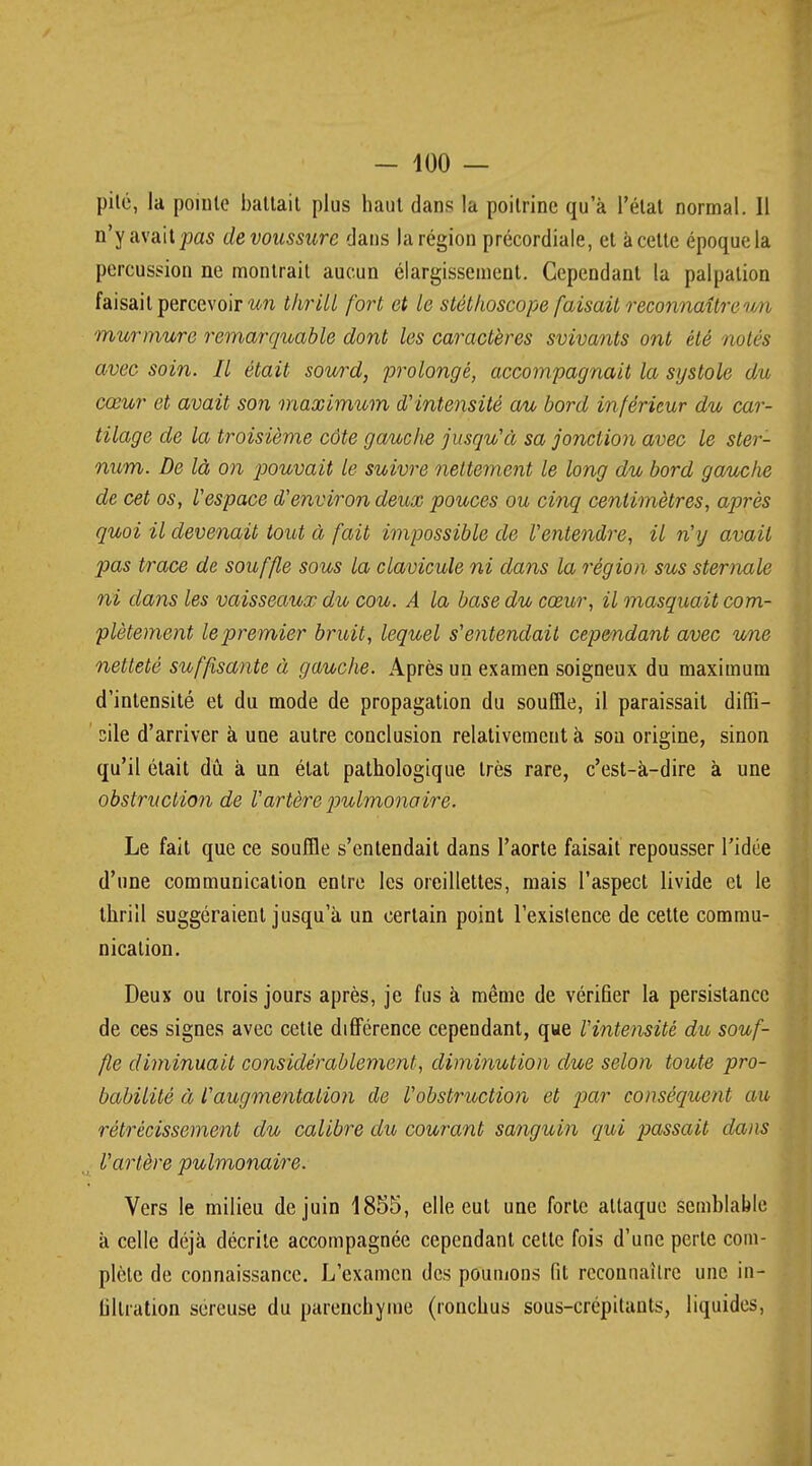 pité, la pointe battait plus haut dans la poitrine qu'à l'état normal. 11 n'y avait pas de voussure dans la région précordiale, et à celte époque la percussion ne montrait aucun élargissement. Cependant la palpation faisait percevoir un thrill fort et le stéthoscope faisait reconnaître mi murmure remarquable dont les caractères svivants ont été notés avec soin. Il était sourd, prolongé, accompagnait la systole du cœur et avait son maximum d'intensité au bord inférieur du car- tilage de la troisième côte gauche jusqu'à sa jonction avec le ster- num. De là on pouvait le suivre nettement le long du bord gauche de cet os, l'espace d'environ deux pouces ou cinq centimètres, après quoi il devenait tout à fait impossible de l'entendre, il n'y avait pas trace de souffle sous la clavicule ni dans la région sus sternale ni dans les vaisseaux du cou. A la base du cœur, il masquait com- plètement le premier bruit, lequel s'entendait cependant avec une netteté suffisante à gauche. Après un examen soigneux du maximum d'intensité et du mode de propagation du souffle, il paraissait diffi- cile d'arriver à une autre conclusion relativement à sou origine, sinon qu'il était dû. à un état pathologique, très rare, c'est-à-dire à une obstruction de Vartère pulmonaire. Le fait que ce souffle s'entendait dans l'aorte faisait repousser l'idée d'une communication entre les oreillettes, mais l'aspect livide et le thrill suggéraient jusqu'à un certain point l'existence de cette commu- nication. Deux ou trois jours après, je fus à même de vérifier la persistance de ces signes avec cette différence cependant, que l'intensité du souf- fle diminuait considérablement, diminution due selon toute pro- babilité à l'augmentation de l'obstruction et par conséquent au rétrécissement du calibre du courant sanguin qui passait dans l'artère pulmonaire. Vers le milieu de juin 1855, elle eut une forte attaque semblable à celle déjà décrite accompagnée cependant cette fois d'une perle com- plète de connaissance. L'examen des poumons fit reconnaître une in- filtration séreuse du parenchyme (ronchus sous-crépitants, liquides,