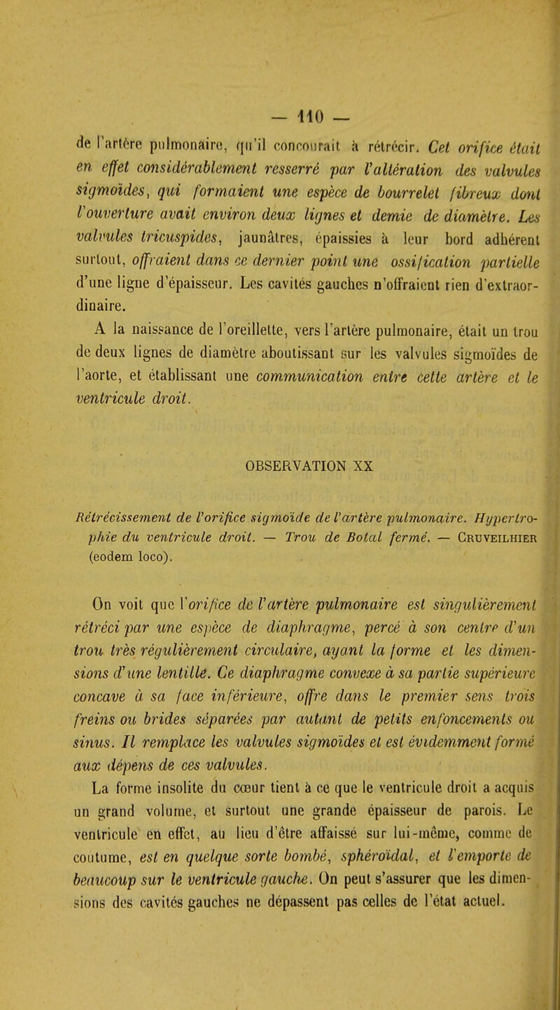 de l'artère pulmonaire, qu'il concourait à rétrécir. Cet orifice était en effet considérablement resserré par Valtération des valvules sigmoïdes, qui formaient une espèce de bourrelet fibreux dont Vouverture avait environ deux lignes et demie de diamètre. Les valvules iricuspides, jaunâtres, épaissies a leur bord adhérent surtout, offraient dans ce dernier point une ossification partielle d'une ligne d'épaisseur. Les cavités gauches n'offraient rien d'extraor- dinaire. A la naissance de l'oreillette, vers l'artère pulmonaire, était un trou de deux lignes de diamètre aboutissant sur les valvules sigmoïdes de l'aorte, et établissant une communication entre cette artère et le ventricule droit. OBSERVATION XX Rétrécissement de l'orifice sigmoïde de l'artère pulmonaire. Hypertro- phie du ventricule droit. — Trou de Botal fermé. — Cruveilhier (eodem loco). On voit que Y orifice de l'artère pulmonaire est singulièrement rétréci par une espèce de diaphragme, percé à son centre d'un trou très régulièrement circulaire, ayant la forme et les dimen- sions d'une lentille. Ce diaphragme convexe à sa partie supérieure concave à sa face inférieure, offre dans le premier sens trois freins ou brides séparées par autant de petits enfoncements ou sinus. Il remplace les valvules sigmoïdes et est évidemment formé aux dépens de ces valvules. La forme insolite du cœur tient à ce que le ventricule droit a acquis un grand volume, et surtout une grande épaisseur de parois. Le ventricule en effet, au lieu d'être affaissé sur lui-même, comme de coutume, est en quelque sorte bombé, sphéroïdal, et l'emporte de beaucoup sur le ventricule gauche. On peut s'assurer que les dimen- sions des cavités gauches ne dépassent pas celles de l'état actuel.