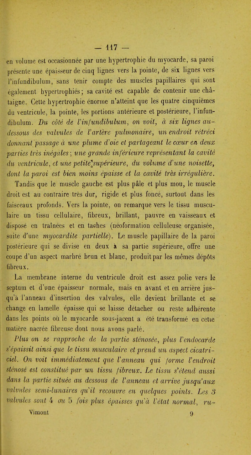 en volume est occasionnée par une hypertrophie du myocarde, sa paroi présente une épaisseur de cinq lignes vers la pointe, de six lignes vers l'infundihulum, sans tenir compte des muscles papillaires qui sont également hypertrophiés ; sa cavité est capable de contenir une châ- taigne. Cette hypertrophie énorme n'atteint que les quatre cinquièmes du ventricule, la pointe, les portions antérieure et postérieure, l'infun- dibulum. Du côté de rinfundibulum, on voit, à six lignes ait- dessous des valvules de l'artère pulmonaire, un endroit rétréci donnant passage à une plume d'oie et partageant le cœur en deux parties très inégales; une grande inférieure représentant la cavité du ventricule, et une petite\supèrieure, du volume d'une noisette, dont la paroi est bien moins épaisse et la cavité très irrêgulière. Tandis que le muscle gauche est plus pâle et plus mou, le muscle droit est au contraire très dur, rigide et plus foncé, surtout dans les faisceaux profonds. Vers la pointe, on remarque vers le tissu muscu- laire un tissu cellulaire, fibreux, brillant, pauvre en vaisseaux et disposé en traînées et en taGhes (néoformalion celluleuse organisée, suite d'une myocardite partielle). Le muscle papillaire de la paroi postérieure qui se divise en deux à sa partie supérieure, offre une coupe d'un aspect marbré brun et blanc, produit par les mêmes dépôts fibreux. La membrane interne du ventricule droit est assez polie vers le septum et d'une épaisseur normale, mais en avant et en arrière jus- qu'à l'anneau d'insertion des valvules, elle devient brillante et se change en lamelle épaisse qui se laisse détacher ou reste adhérente dans les points où le myocarde sous-jacent a été transformé en cetie matière nacrée fibreuse dont nous avons parlé. Plus on se rapproche de la partie sténosée, plus l'endocarde s'épaissit ainsi que le tissu musculaire et prend un aspect cicatri- ciel. On voit immédiatement que l'anneau qui forme l'endroit sténosé est constitué par un tissu fibreux. Le tissu s'étend aussi dans la partie située au dessous de Vanneau et arrive jusqu'aux valvules semi-lunaires qu'il recouvre en quelques points. Les S valvules sont 4 ou 5 fois plus épaisses qu'à l'état normal, ru- Vimont 9