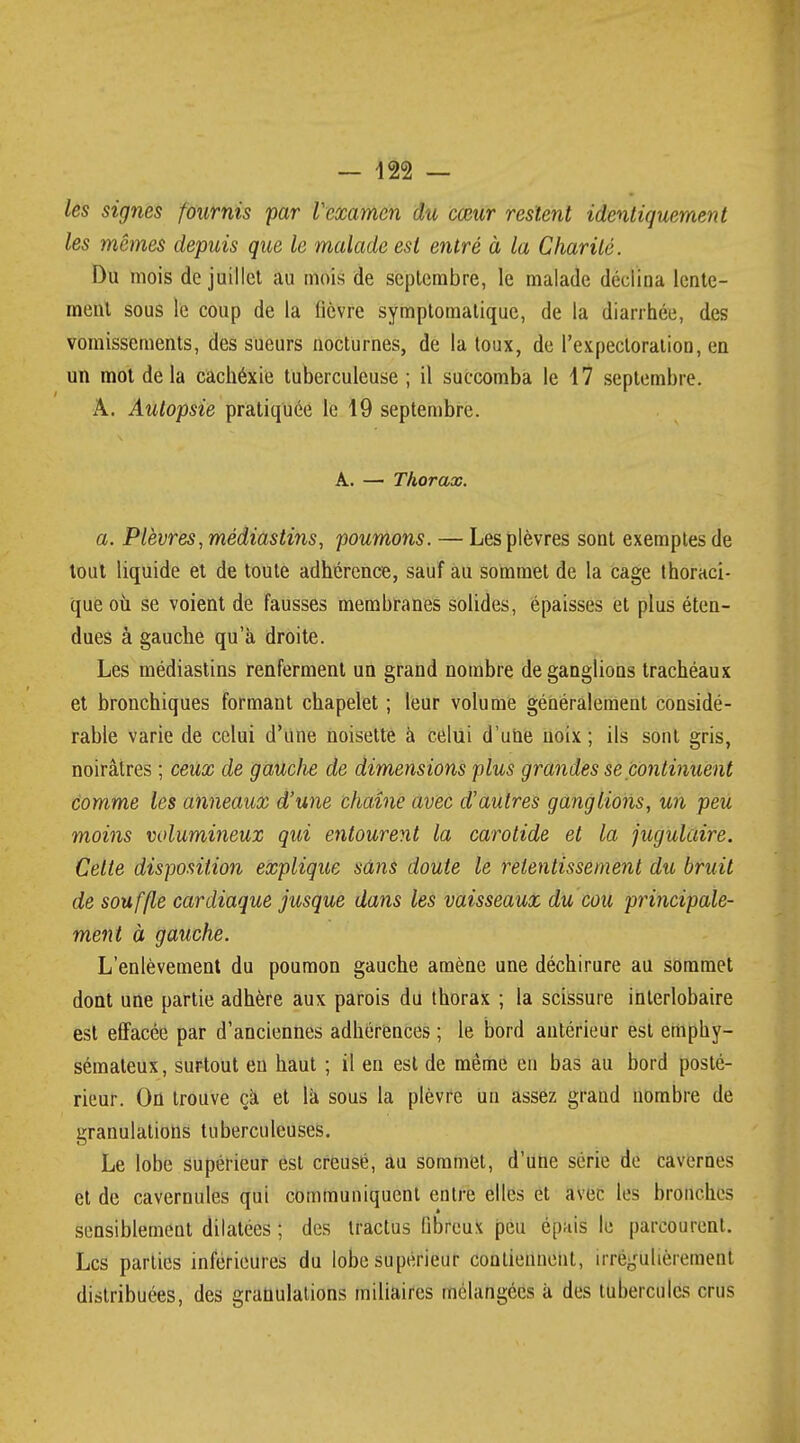 les signes fournis par Vexamen du cœur restent identiquement les mêmes depuis que le malade est entré à la Charité. Du mois de juillet au mois de septembre, le malade déclina lente- ment sous le coup de la lièvre symptomatique, de la diarrhée, des vomissements, des sueurs nocturnes, de la toux, de l'expectoration, en un mot delà cachéxie tuberculeuse ; il succomba le 17 septembre. A. Autopsie pratiquée le 19 septembre. A. — Thorax. a. Plèvres, médiastins, poumons. — Les plèvres sont exemptes de tout liquide et de toute adhérence, sauf au sommet de la cage thoraci- que où se voient de fausses membranes solides, épaisses et plus éten- dues à gauche qu'à droite. Les médiastins renferment un grand nombre de ganglions trachéaux et bronchiques formant chapelet ; leur volume généralement considé- rable varie de celui d'une noisette à celui d'une noix ; ils sont gris, noirâtres ; ceux de gauche de dimensions plus grandes se continuent comme les anneaux d'une chaîne avec d'autres ganglions, un peu moins volumineux qui entourent la carotide et la jugulaire. Celte disposition explique sans doute le retentissement du bruit de souffle cardiaque jusque dans les vaisseaux du cou principale- ment à gauche. L'enlèvement du poumon gauche amène une déchirure au sommet dont une partie adhère aux parois du thorax ; la scissure interlobaire est effacée par d'anciennes adhérences ; le bord antérieur est emphy- sémateux, surtout eu haut ; il en est de même eu bas au bord posté- rieur. On trouve ça et là sous la plèvre un assez grand nombre de granulations tuberculeuses. Le lobe supérieur est creusé, au sommet, d'une série de cavernes et de cavernules qui communiquent entre elles et avec les bronches sensiblement dilatées ; des tractus fibreux peu épuis le parcourent. Les parties inférieures du lobe supérieur contiennent, irrégulièrement distribuées, des granulations miliaires mélangées à des tubercules crus