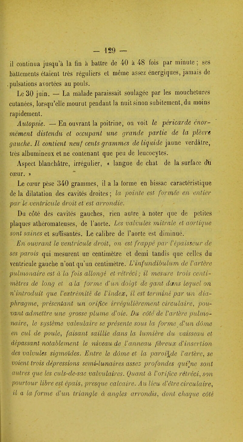 il continua jusqu'à la fin à battre de 40 à 48 fois par minute ; ses battements étaient très réguliers et môme assez énergiques, jamais de .pulsations avortées au pouls. Le 30 juin. — La malade paraissait soulagée par les mouchetures cutanées, lorsqu'elle mourut pendant la nuit sinon subitement, du moins rapidement. Autopsie. — En ouvrant la poitrine, on voit le péricarde énor- mément distendu et occupant une grande partie de la pleure gauche. Il contient neuf cents grammes de liquide jaune verdâlre, très albumineux et ne contenant que peu de leucocytes. Aspect blanchâtre, irrégulier, « langue de chat de la surface cfu cœur. » Le cœur pèse 340 grammes, il a la (orme en bissac caractéristique de la dilatation des cavités droites ; la pointe est. formée en entier par le ventricule droit et est arrondie. Du côté des cavités gauches, rien autre à noter que de petites plaques alhéromaleuses, de l'aorte. Les valvules mitrale et aortique sont saines et suffisantes. Le calibre de l'aorte est diminué. En ouvrant le ventricule droit, on est frappé par Vépaisseur de ses parois qui mesurent un centimètre et demi tandis que celles du ventricule gauche n'ont qu'un centimètre. L'infundibulum de Vartère pulmonaire est à la fois allongé et rétréci; il mesure trois centi- mètres de long et a la forme d'ion doigt de gant dans lequel on n'introduit que Vextrémité de Vindex, il est terminé par un dia- phragme, présentant un orifice irrégulièrement circulaire, pou- vant admettre une grosse plume d'oie. Du côté de l'artère pulmo- naire, le système valvulaire se présente sous la forme d'un dôme en cul de poule, faisant saillie dans la lumière du vaisseau et dépassant notablement le niveau de l'anneau fibreux d'insertion des valvules sigmoïdes. Entre le dôme et la paroi\de l'artère, se voient trois dépressions semi-lunaires assez- profondes quPjie sont autres que les culs-de-sac valvulaircs. Quant à l'orifice rétréci, son pourtour libre est épais, presque calcaire. Au lieu d'être circulaire, il a la forme d'un triangle à angles arrondis, dont chaque côté