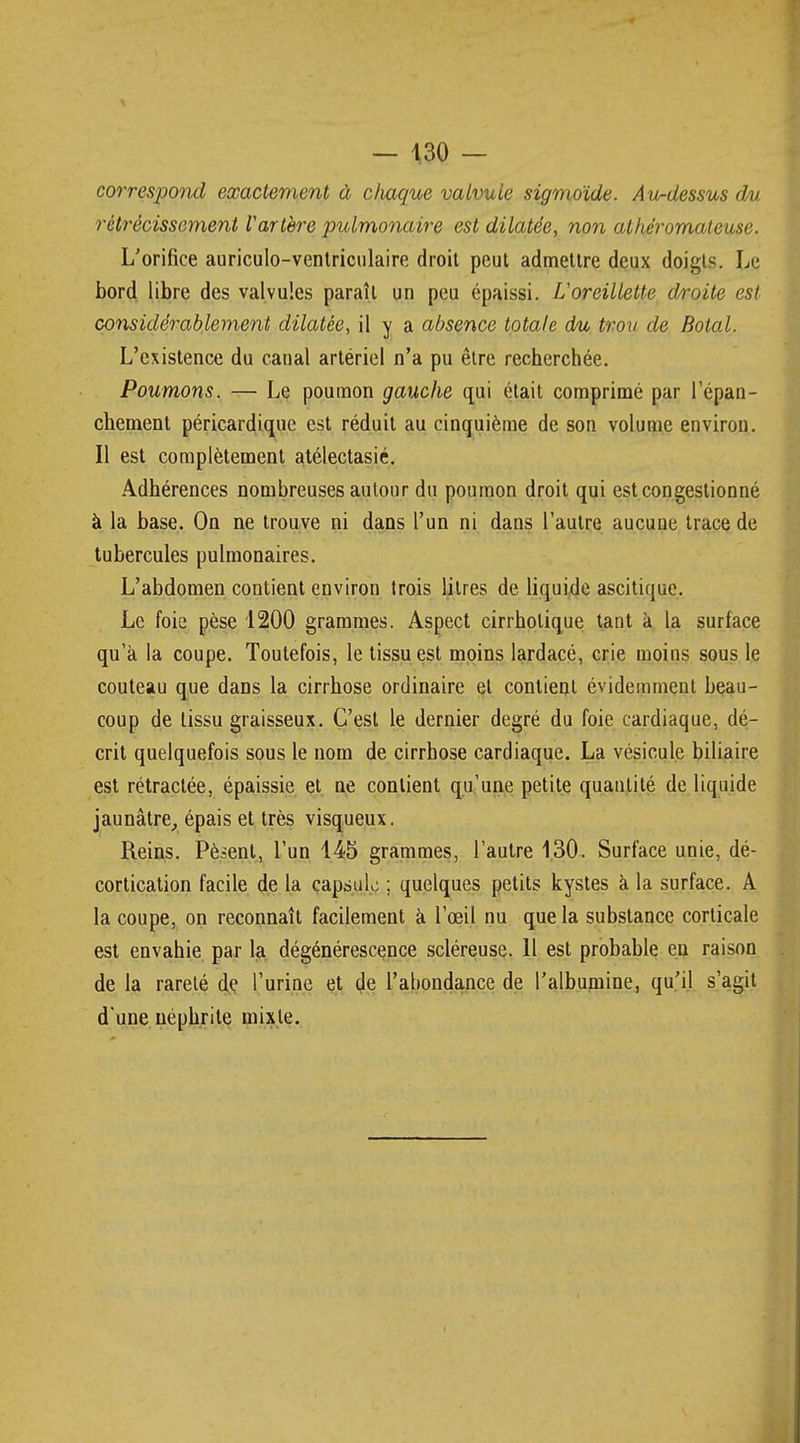 correspond exactement à cliaque valvule sigmoïde. Au-dessus du rétrécissement Varlère pulmonaire est dilatée, non alhéromateuse. L'orifice auriculo-ventriculaire droit peut admettre deux doigts. Le bord libre des valvules paraît un peu épaissi. L'oreillette droite est considérablement dilatée, il y a absence totale du trou de Botal. L'existence du canal artériel n'a pu être recherchée. Poumons. — Le poumon gauche qui était comprimé par l'épan- chement péricardique est réduit au cinquième de son volume environ. Il est complètement atélectasié. Adhérences nombreuses autour du poumon droit qui est congestionné à la base. On ne trouve ni dans l'un ni dans l'autre aucune trace de tubercules pulmonaires. L'abdomen contient environ trois litres de liquide ascitique. Le foie pèse 1200 grammes. Aspect cirrholique tant à la surlace qu'à la coupe. Toutefois, le tissu est moins lardacé, crie moins sous le couteau que dans la cirrhose ordinaire et contient évidemment beau- coup de tissu graisseux. C'est le dernier degré du foie cardiaque, dé- crit quelquefois sous le nom de cirrhose cardiaque. La vésicule biliaire est rétractée, épaissie et ne contient qu'une petite quantité de liquide jaunâtre, épais et très visqueux. Reins. Pèsent, l'un 145 grammes, l'autre 130. Surface unie, dé- cortication facile de la capsule ; quelques petits kystes à la surface. A la coupe, on reconnaît facilement à l'œil nu que la substance corticale est envahie par la dégénérescence scléreuse. 11 est probable en raison de la rareté de l'urine et de l'abondance de l'albumine, qu'il s'agit d'une néphrite mixte.