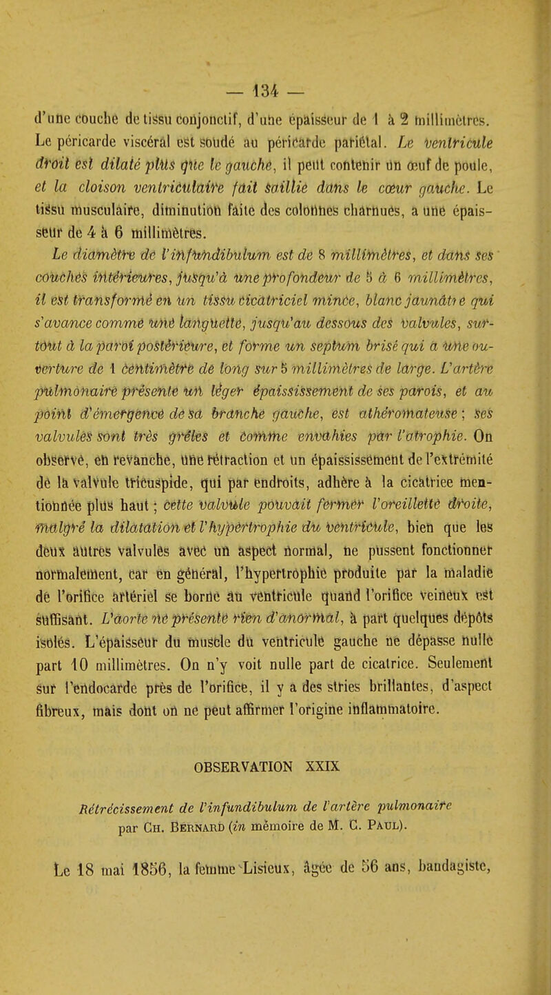 d'une couche de tissu coujonctif, d'une épaisseur de 1 à 2 hiillimètres. Le péricarde viscéral est soudé au péricarde pariétal. Le Ventricule droit est dilaté plus que le gauche, il petit contenir un œuf de poule, et la cloison ventriculaife fait saillie dans le cœur gauche. Le tissu musculaire, diminution faite des colonnes chârnués, a une épais- seur de 4 a 6 millimètres. Le diamètre de V infundibulum est de 8 millimètres, et dam ses couchés intérieures, jusqu'à une profondeur de 5 à 6 millimètres, il est transformé en un tissu cicatriciel minôe, blanc jaunâtre qui s'avance comme unè languettô, jusqu'au dessous des valvules, sur- tout à la paroi postérieure, et forme un septum brisé qui a wie ou- verture de 1 Centimètre de long sur 5 millimètres de large. L'artère pulmonaire présente un léger épaississement de ses parois, et au point d'émergence dê sa branché gauche, est athéromateuse ; ses valvules sont très grêles et tomme envahies par l'atrophie. On observé, en revanche, une rétraction et un épaississement de l'extrémité dé la valvule tricugpide, qui par endroits, adhère à la cicatriee men- tionnée plus haut ; cette valvule pouvait fermer l'oreillette droite, malgré la dilatation et l'hypèrtrophie du ventricule, bien que les deux autres valvules avec un aspect normal, ne pussent fonctionner normalement, car en général, l'hypertrophie produite par la maladie dê l'orifice artériel se borne âu ventricule quand l'orifice veineux est suffisant. L'aorte ne présenté rien d'anormal, à part quelques dépôts isolés. L'épaisseur du muscle du ventricule gauche ne dépasse nulle part 10 millimètres. On n'y voit nulle part de cicatrice. Seulement sur l'endocarde près de l'orifice, il y a des stries brillantes, d'aspect fibreux, mais dont on ne peut affirmer l'origine inflammatoire. OBSERVATION XXIX Rétrécissement de V infundibulum de l'artère pulmonaire par Ch. Bernard {in mémoire de M. G. Paul). Le 18 mai 1856, la femme Lisicux, Agée de 56 ans, bandagistc,