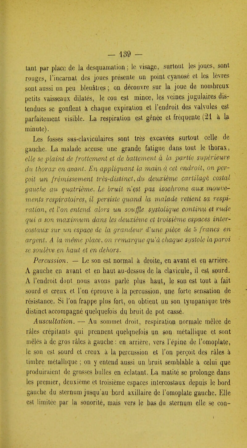 tant par place de la desquamation ; le visage, surtout les joues, sont rouges, l'incarnat des joues présente un point cyanose et les lèvres sont aussi un peu bleuâtres ; on découvre sur la joue de nombreux petits vaisseaux dilatés, le cou est mince, les veines jugulaires dis- tendues se gonflent à chaque expiration et l'endroit des valvules est parfaitement visible. La respiration est gênée et fréquente (21 à la minute). Les fosses sus-claviculaires sont très excavées surtout celle de gauche. La malade accuse une grande fatigue dans tout le thorax, elle se plaint de frottement et de battement à la partie supérieure du thorax en avant. En appliquant la main à cet endroit, on per- çoit un frémissement très-distinct, du deuxième cartilage costal gauche au quatrième. Le bruit n'est pas isochrone aux mouve- ments respiratoires, il persiste quand la malade retient sa respi- ration, et l'on entend alors un souffle sgstolique continu et rude qui a son maximum dans les deuxième et troisième espaces inter- costaux sur un espace de la grandeur d'une pièce de 5 francs en argent. A la même place, on remarque qu'à chaque sgstole laparoi se soulève en haut et en dehors. Percussion. — Le son est normal à droite, en avant et en arrière. A gauche en avant et en haut au-dessus de la clavicule, il est sourd. A l'endroit dont nous avons parlé plus haut, le son est tout à fait sourd et creux et l'on éprouve à la percussion, une forte sensation de résistance. Si Ton frappe plus fort, on obtient un son tympanique très distinct accompagné quelquefois du bruit de pot cassé. Auscultation. — Au sommet droit, respiration normale mêlée de râles crépitants qui prennent quelquefois un son métallique et sont mêlés à de gros râles à gauche : en arrière, vers l'épine de l'omoplate, le son est sourd et creux à la percussion et l'on perçoit des râles a timbre métallique ; on y enteud aussi un bruit semblable à celui que produiraient de grosses bulles en éclatant. La matité se prolonge dans les premier, deuxième et troisième espaces intercostaux depuis le bord gauche du sternum jusqu'au bord axillaire de l'omoplate gauche. Elle est limitée par la sonorité, mais vers le bas du sternum elle se con-