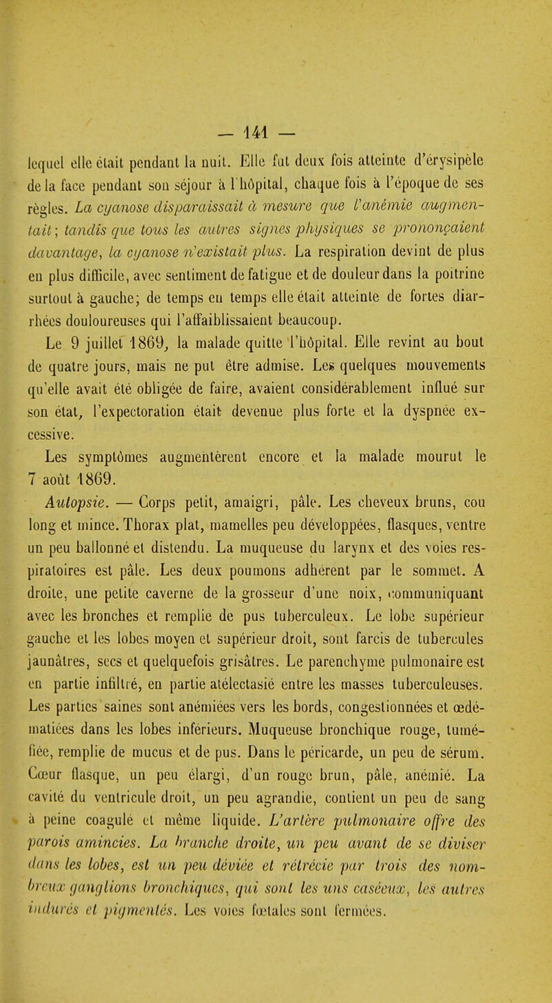 lequel elle était pendant la nuit. Elle fut deux fois atteinte d'érysipèle delà face pendant son séjour à l'hôpital, chaque fois à l'époque de ses règles. La cyanose disparaissait à mesure que l'anémie augmen- tait ; tandis que tous les autres signes physiques se prononçaient davantage, la cyanose n'existait plus. La respiration devint de plus en plus difficile, avec sentiment de fatigue et de douleur dans la poitrine surtout à gauche; de temps eu temps elle était atteinte de fortes diar- rhées douloureuses qui raffaihlissaient beaucoup. Le 9 juillet 1869, la malade quitte l'hôpital. Elle revint au bout de quatre jours, mais ne put être admise. Les quelques mouvements qu'elle avait été obligée de faire, avaient considérablement influé sur son état, l'expectoration était devenue plus forte et la dyspnée ex- cessive. Les symptômes augmentèrent encore et la malade mourut le 7 août 1869. Autopsie. — Corps petit, amaigri, pâle. Les cheveux bruns, cou long et mince. Thorax plat, mamelles peu développées, flasques, ventre un peu ballonné et distendu. La muqueuse du larynx et des voies res- piratoires est pâle. Les deux poumons adhérent par le sommet. A droite, une petite caverne de la grosseur d'une noix, communiquant avec les bronches et remplie de pus tuberculeux. Le lobe supérieur gauche et les lobes moyen et supérieur droit, sont farcis de tubercules jaunâtres, secs et quelquefois grisâtres. Le parenchyme pulmonaire est en partie infiltré, en partie atélectasié entre les masses tuberculeuses. Les parties saines sont anémiées vers les bords, congestionnées et œdé- matiées dans les lobes inférieurs. Muqueuse bronchique rouge, tumé- fiée, remplie de mucus et de pus. Dans le péricarde, un peu de sérum. Cœur flasque, un peu élargi, d'un rouge brun, pâle, anémié. La cavité du ventricule droit, un peu agrandie, contient un peu de sang à peine coagulé et même liquide. L'artère pulmonaire offre des parois amincies. La hranche droite, un peu avant de se diviser dans les lobes, est un peu déviée et rélrécie par trois des nom- brt ux ganglions bronchiques, qui sont les uns caséenx, les autres indurés et pigmentés. Les voies fœtales sont fermées.