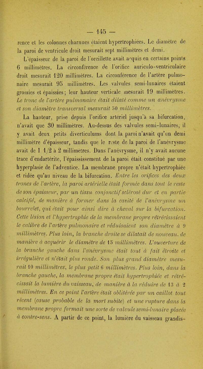 rcncc et les colonnes charnues étaient hypertrophiées. Le diamètre de la paroi de ventricule droit mesurait sept millimètres et demi. Lepaisseur de la paroi de l'oreillette avait acquis en certains points 6 millimètres. La circonférence de l'orifice auriculo-ventriculaire droit mesurait 120 millimètres. La circonférence de l'artère pulmo- naire mesurait 95 millimètres. Les valvules semi-lunaires étaient grossies et épaissies; leur hauteur verticale mesurait 19 millimètres. Le tronc de l'artère pulmonaire était dilaté comme un anêvrysme et son diamètre transversal mesurait 50 millimètres. La hauteur, prise depuis l'orifice artériel jusqu'à sa bifurcation, n'avait que 30 millimètres. Au-dessus des valvules semi-lunaires, il y avait deux petits diverticulums dont la paroi n'avait qu'un demi millimètre d'épaisseur, tandis que le reste de la paroi de l'anévrysmc avait de 1 1/2 à 2 millimètres. Dans l'anévrysme, il n'y avait aucune trace d'endarlérite, l'épaississement de la paroi était constitué par une hyperplasie de l'adventice. La membrane propre n'était hypertrophiée et ridée qu'au niveau de la bifurcation. Entre les orifices des deux troncs de l'artère, la paroi artérielle était formée dans tout le reste de son épaisseur, par un tissu conjonctif sclérosé dur et en partie calcifié, de manière à former clans la cavité de Vanêvrysme un bourrelet, qui était pour ainsi dire à cheval sur la bifurcation. Cette lésion et Vhypertrophie de la membrane propre rétrécissaient le calibre de Vartère pulmonaire et réduisaient son diamètre à 9 millimètres. Plus loin, la branche droite se dilatait de nouveau, de manière à acquérir le diamètre de 15 millimètres. Vouverture de la branche gauche dans l'anévrysme était tout à fait étroite et irrégulière et n'était plus ronde. Son plus grand diamètre mesu- rait 10 millimètres, le plus petit 6 millimètres. Plus loin, dans la branche gauche, la membrane propre était hypertrophiée et rétré- cissait la lumière du vaisseau, de manière à la réduire de 13 à 2 millimètres. En ce point l'artère était oblitérée par un caillot tout récent {cause probable de la mort subite) et une rupture dans la membrane propre formait une sorte de valvule semi-lunaire placée à contresens. A partir de ce point, la lumière du vaisseau grandis-