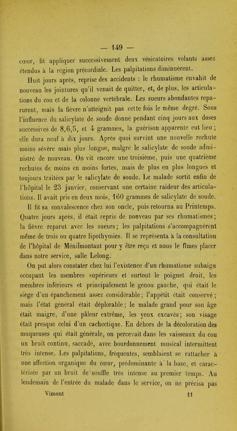 unir, fit appliquer successivement deux vésicaloires volants assez étendus à la région précordiale. Les palpitations diminuèrent. Huit jours après, reprise des accidents : le rhumatisme envahit de nouveau les jointures qu'il venait de quitter, et, de plus, les articula- tions du cou et de la colonne vertébrale. Les sueurs abondantes repa- rurent, mais la fièvre n'atteignit pas cette fois le même degré. Sous l'influence du salicylate de soude donné pendant cinq jours aux doses successives de 8,6,5, et 4 grammes, la guérison apparente eut lieu ; elle dura neuf à dix jours. Après quoi survint une nouvelle rechute moins sévère mais plus longue, malgré le salicylate de soude admi- nistré de nouveau. On vit encore une troisième, puis une quatrième rechutes de moins en moins fortes, mais de plus en plus longues et toujours traitées par le salicylate de soude. Le malade sortit enfin de l'hôpital le 23 janvier, conservant une certaine raideur des articula- tions. Il avait pris en deux mois, 160 grammes de salicylate de soude. Il fit. sa convalescence chez son oncle, puis retourna au Printemps. Quatre jours après, il était repris de nouveau par ses rhumatismes; la fièvre reparut avec les sueurs; les palpitations s'accompagnèrent même de trois ou quatre lipothymies. Il se représenta à la consultation de l'hôpital de Ménilmontant pour y être reçu et nous le fîmes placer dans notre service, salle Lelong. On put alors constater chez lui l'existence d'un rhumatisme subaigu occupant les membres supérieurs et surtout le poignet droit, les membres inférieurs et principalement le genou gauche, qui était le siège d'un épanchement assez considérable ; l'appétit était conservé ; mais l'état général était déplorable ; le malade grand pour son âge était maigre, d'une pâleur extrême, les yeux excavés; son visage était presque celui d'un cachectique. En déhors de la décoloration des muqueuses qui était générale, on percevait dans les vaisseaux du cou un bruit continu, saccadé, avec bourdonnement musical intermittent très intense. Les palpitations, fréquentes, semblaient se rattacher à une affection organique du cœur, prédominante à la base, et carac- lérisée par un bruit de souffle très intense au premier temps. Au lendemain de l'entrée du malade dans le service, on ne précisa pas Vimont 11