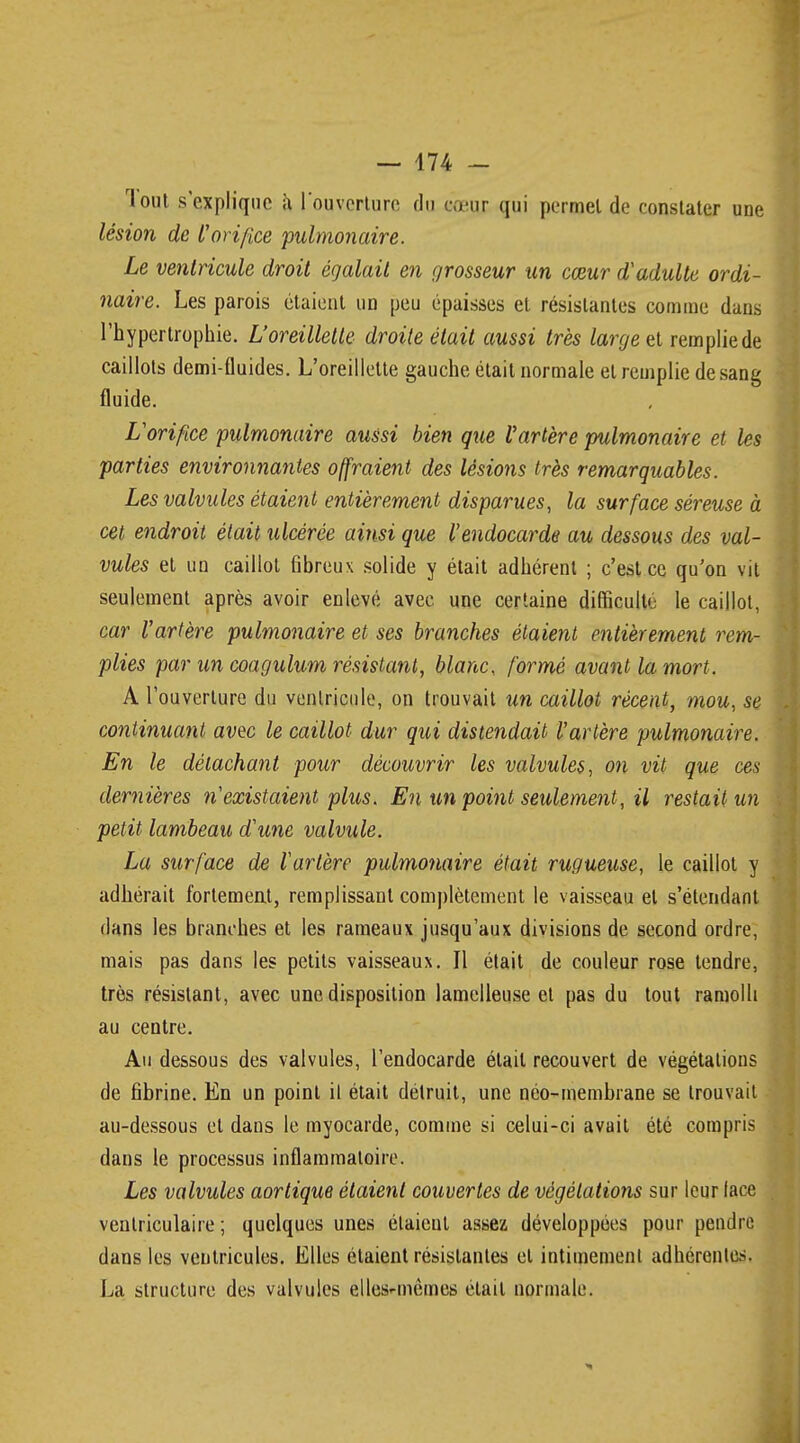 Tout s'explique a l'ouverture du cnur qui permet de constater une lésion de l'orifice pulmonaire. Le ventricule droit égalait en grosseur un cœur d'adulte ordi- naire. Les parois étaient un peu épaisses et résistantes comme dans l'hypertrophie. L'oreillette droite était aussi très large et remplie de caillots demi-fluides. L'oreillette gauche était normale et remplie de sang fluide. L'orifice pulmonaire aussi bien que Vartère pulmonaire et les parties environnantes offraient des lésions très remarquables. Les valvules étaient entièrement disparues, la surface séreuse à cet endroit était ulcérée ainsi que l'endocarde au dessous des val- vules et un caillot fibreux solide y était adhérent ; c'est ce qu'on vit seulement après avoir enlevé avec une certaine difficulté le caillot, car l'artère pulmonaire et ses branches étaient entièrement rem- plies par un coagulum résistant, blanc, formé avant la mort. A l'ouverture du ventricule, on trouvait un caillot récent, mou, se continuant avec le caillot dur qui distendait l'artère pulmonaire. En le détachant pour découvrir les valvules, on vit que ces dernières n'existaient plus. En un point seulement, il restait un petit lambeau d'une valvule. La surface de l'artère pulmonaire était rugueuse, le caillot y adhérait fortement, remplissant complètement le vaisseau et s'étendant dans les branches et les rameaux jusqu'aux divisions de second ordre, mais pas dans les petits vaisseaux. Il était de couleur rose tendre, très résistant, avec une disposition lamelleuse et pas du tout ramolli au centre. Au dessous des valvules, l'endocarde était recouvert de végétations de fibrine. En un point il était détruit, une néo-membrane se trouvait au-dessous et dans le myocarde, comme si celui-ci avait été compris dans le processus inflammatoire. Les valvules aortique étaient couvertes de végétations sur leur lace ventriculaire ; quelques unes étaieul assez développées pour pendre dans les ventricules. Elles étaient résistantes et intimement adhérentes. La structure des valvules elles-mêmes était normale.