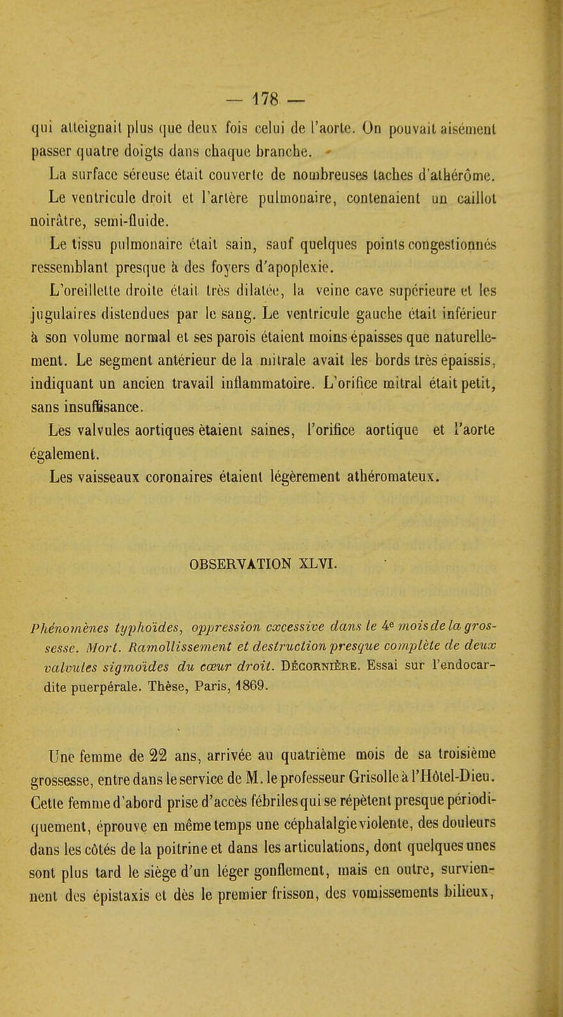 qui atteignait plus que deux fois celui de l'aorte. On pouvait aisément passer quatre doigts dans chaque branche. » La surface séreuse était couverte de nombreuses taches d'atkérôme. Le ventricule droit et l'artère pulmonaire, contenaient un caillot noirâtre, semi-fluide. Le tissu pulmonaire était sain, sauf quelques points congestionnés ressemblant presque à des foyers d'apoplexie. L'oreillette droite était très dilatée, la veine cave supérieure et les jugulaires distendues par le sang. Le ventricule gauche était inférieur à son volume normal et ses parois étaient moins épaisses que naturelle- ment. Le segment antérieur delà mitrale avait les bords très épaissis, indiquant un ancien travail inflammatoire. L'orifice mitral était petit, sans insuffisance. Les valvules aortiques étaient saines, l'orifice aortique et l'aorte également. Les vaisseaux coronaires étaient légèrement athéromateux. OBSERVATION XLVI. Phénomènes typhoïdes, oppression excessive dans le 4e mois de la gros- sesse. Mort. Ramollissement et destruction presque complète de deux valvules sigmoïdes du cœur droit. Décornière. Essai sur l'endocar- dite puerpérale. Thèse, Paris, 1869. Une femme de 22 ans, arrivée au quatrième mois de sa troisième grossesse, entre dans le service de M. le professeur Grisolle à l'Hôtel-Dieu. Cette femme d'abord prise d'accès fébriles qui se répètent presque périodi- quement, éprouve en même temps une céphalalgie violente, des douleurs dans les côtés de la poitrine et dans les articulations, dont quelques unes sont plus tard le siège d'un léger gonflement, mais en outre, survien- nent des épistaxis et dès le premier frisson, des vomissements bilieux,