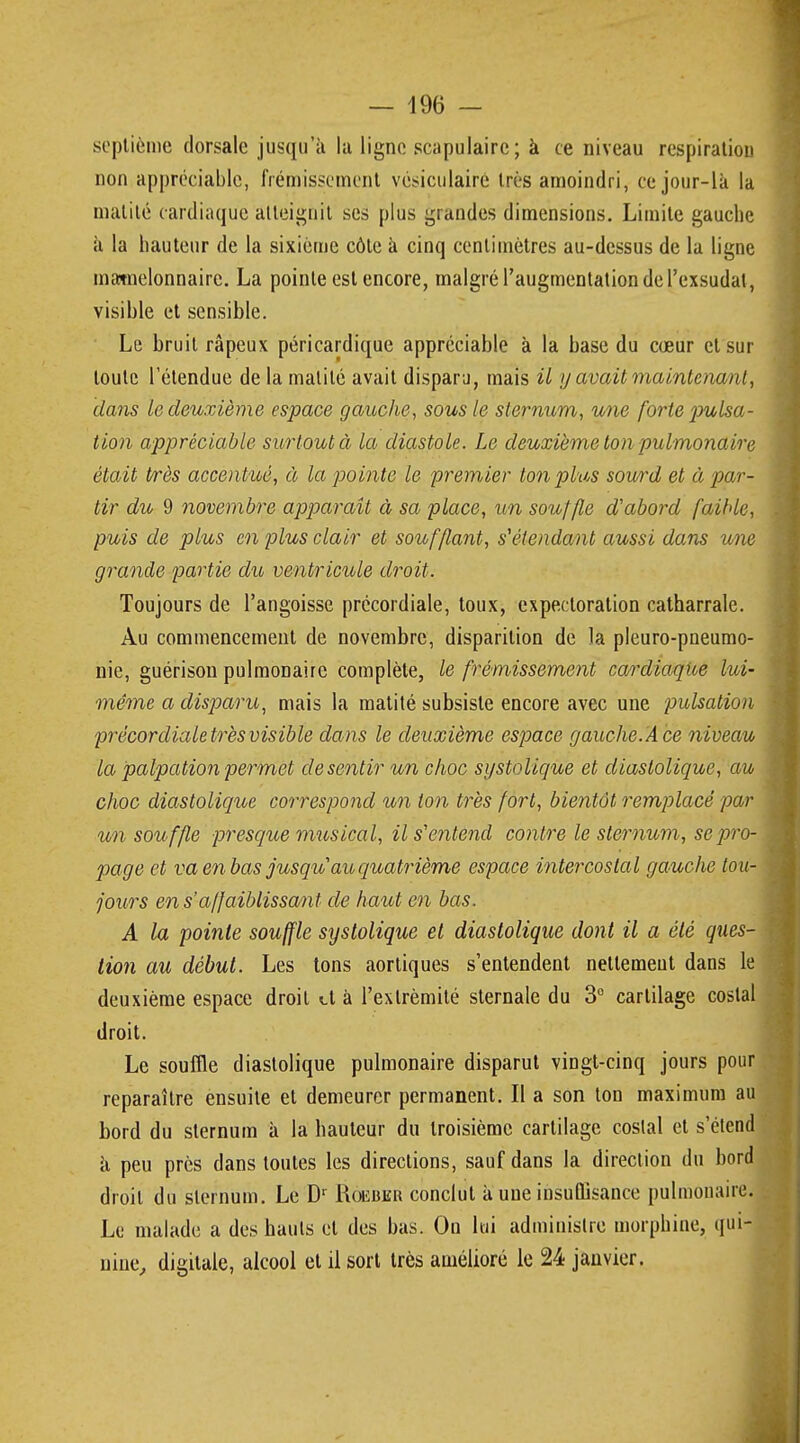 septième dorsale jusqu'à la ligne scapulairc; à ce niveau respiration non appréciable, frémissement vesiculaire très amoindri, ce jour-là la matité cardiaque atteignit ses plus grandes dimensions. Limite gauche à la hauteur de la sixième côte à cinq centimètres au-dessus de la ligne matnelonnairc. La pointe est encore, malgré l'augmentation de l'exsudat, visible et sensible. Le bruit râpeux péricardique appréciable à la base du cœur et sur toute l'étendue de la matité avait disparu, mais il y avait maintenant, dans le deuxième espace gauche, sous le sternum, une forte pulsa- tion appréciable surtout à la diastole. Le deuxième ton pulmonaire était très accentué, à la pointe le premier ton plus sow*d et à par- tir du 9 novembre apparaît à sa place, un souffle d'abord faible, puis de plus en plus clair et soufflant, s1 étendant aussi dans une grande partie du ventricule droit. Toujours de l'angoisse précordiale, toux, expectoration catharrale. Au commencement de novembre, disparition de la pleuro-pneumo- nie, guérisou pulmonaire complète, le frémissement cardiaque lui- même a disparu, mais la matité subsiste encore avec une pulsation précordiale très visible da ns le deuxième espace gauche. A ce niveau la palpation permet de sentir un choc systolique et diaslolique, au choc diaslolique correspond un ton très fort, bientôt remplacé par un souffle presque musical, il s'entend contre le sternum, se pro- page et va en bas jusqu au quatrième espace intercostal gauche tou- jours en s affaiblissant de haut en bas. A la pointe souffle systolique et diaslolique dont il a été ques- tion au début. Les tons aortiques s'entendent nettement dans le deuxième espace droit et à l'extrémité sternale du 3° cartilage costal droit. Le souffle diastolique pulmonaire disparut vingt-cinq jours pour reparaître ensuite et demeurer permanent. Il a son ton maximum au bord du sternum à la hauteur du troisième cartilage costal et s'étend à peu près dans toutes les directions, sauf dans la direction du bord droit du sternum. Le Dr Rôeber conclut à*une insuffisance pulmonaire. Le malade a des hauts et des bas. On lui administre morphine, qui- nine, digitale, alcool et il sort très amélioré le 24 janvier.