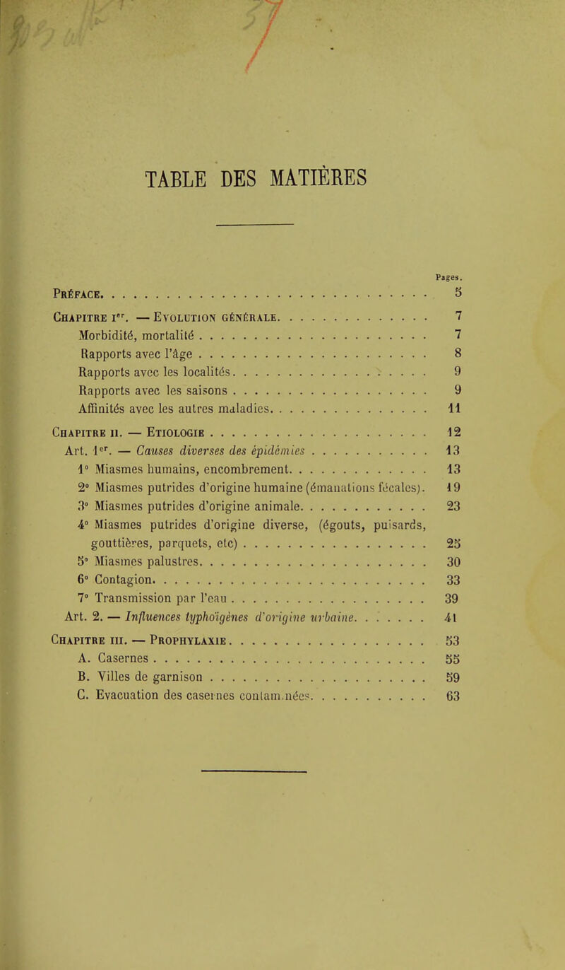 TABLE DES MATIÈRES Pages. Préface S Chapitre i. — Evolution générale 7 Morbidité, mortalité 7 Rapports avec l'âge 8 Rapports avec les localités 9 Rapports avec les saisons 9 Affinités avec les autres maladies H Chapitre ii. — Etiologie 12 Art. 1. — Causes diverses des épidémies 13 1° Miasmes humains, encombrement 13 2° Miasmes putrides d'origine humaine (émanations fécales). 19 3° Miasmes putrides d'origine animale 23 •4° Miasmes putrides d'origine diverse, (égouts, puisards, gouttières, parquets, etc) 25 S Miasmes palustres 30 6° Contagion 33 1 Transmission par l'eau 39 Art. 2. — Influences typhoigènes d'origine urbaine 41 Chapitre m. — Prophylaxie 53 A. Casernes 55 B. Villes de garnison 59 G. Evacuation des casernes conlam.nécs 63