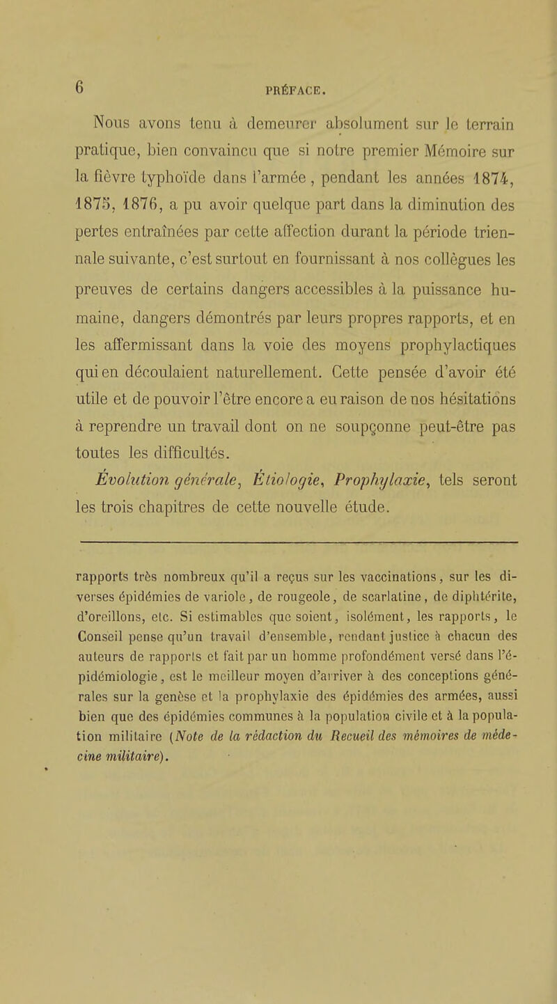 Nous avons tenu à demeurer absolument sur Je terrain pratique, bien convaincu que si notre premier Mémoire sur la fièvre typhoïde dans l'armée , pendant les années 1874, 1875, 1876, a pu avoir quelque part dans la diminution des pertes entraînées par cette affection durant la période trien- nale suivante, c'est surtout en fournissant à nos collègues les preuves de certains dangers accessibles à la puissance hu- maine, dangers démontrés par leurs propres rapports, et en les affermissant dans la voie des moyens prophylactiques qui en découlaient naturellement. Cette pensée d'avoir été utile et de pouvoir l'être encore a eu raison de nos hésitations à reprendre un travail dont on ne soupçonne peut-être pas toutes les difficultés. Évolution générale, Etio/ogie, Prophylaxie, tels seront les trois chapitres de cette nouvelle étude. rapports très nombreux qu'il a reçus sur les vaccinations, sur les di- verses épidémies de variole, de rougeole, de scarlatine, de dipiitérite, d'oreillons, etc. Si estimables que soient, isolément, les rapports, le Conseil pense qu'un travail d'ensemble, rendant justice h chacun des auteurs de rapporis et t'ait par un homme profondément versé dans l'é- pidémiologie, est le meilleur moyen d'ai river à des conceptions géné- rales sur la genèse et !a prophylaxie des épidémies des armées, aussi bien que des épidémies communes à la populatioH civile et à la popula- tion militaire (Note de la rédaction du Recueil des mémoires de méde- cine militaire).