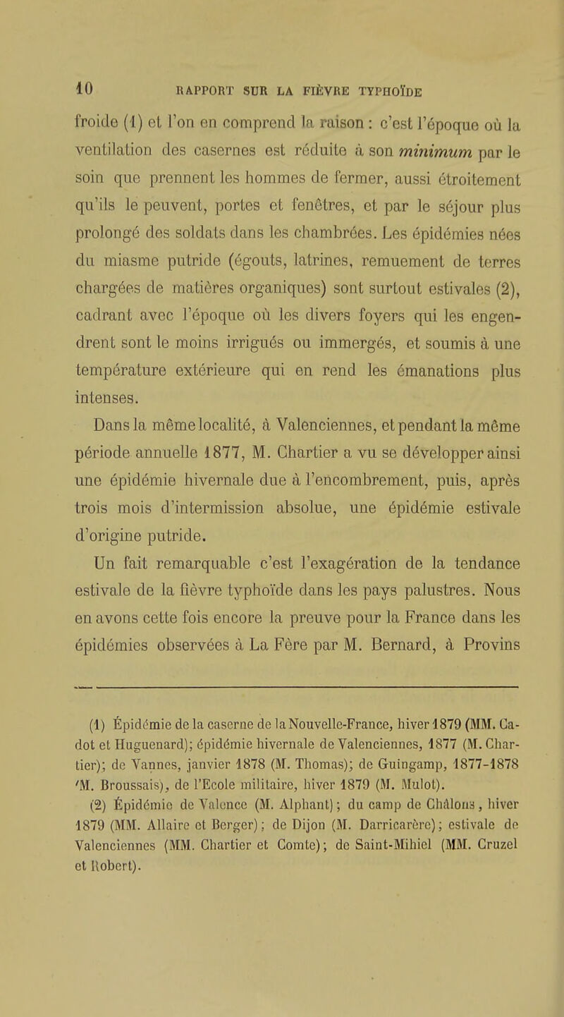 froide (1) et l'on en comprend la raison : c'est l'époque où la ventilation des casernes est réduite à son minimum par le soin que prennent les hommes de fermer, aussi étroitement qu'ils le peuvent, portes et fenêtres, et par le séjour plus prolongé des soldats dans les chambrées. Les épidémies nées du miasme putride (égouts, latrines, remuement de terres chargées de matières organiques) sont surtout estivales (2), cadrant avec l'époque où les divers foyers qui les engen- drent sont le moins irrigués ou immergés, et soumis à une température extérieure qui en rend les émanations plus intenses. Dans la même localité, à Valenciennes, et pendant la même période annuelle i877, M. Ghartier a vu se développer ainsi une épidémie hivernale due à l'encombrement, puis, après trois mois d'intermission absolue, une épidémie estivale d'origine putride. Un fait remarquable c'est l'exagération de la tendance estivale de la fièvre typhoïde dans les pays palustres. Nous en avons cette fois encore la preuve pour la France dans les épidémies observées à La Fère par M. Bernard, à Provins (1) Épidémie de la caserne de la Nouvelle-France, hiver 4879 (MM. Ca- det et Huguenard); épidémie hivernale de Valenciennes, 1877 (M. Ghar- tier); de Vannes, janvier 1878 (M. Thomas); de Guingamp, 1877-1878 'M. Broussais), de l'Ecole militaire, hiver 1879 (M. Mulot). (2) Épidémie de Valence (M. Alphant) ; du camp de ChAloua , hiver 1879 (MM. Allaire et Berger): de Dijon (M. Darricarère); estivale de Valenciennes (MM. Ghartier et Comte) ; de Saint-Mihiel (MM. Cruzel et Robert).