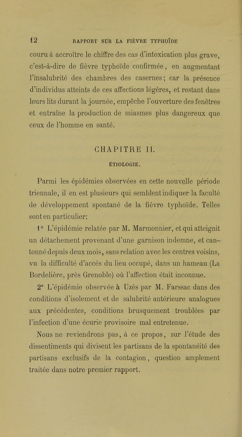 couru à accroître le chiffre des cas d'intoxication plus grave, c'est-à-dire de fièvre typhoïde confirmée, en augmentant l'insalubrité des chambres des casernes; car la présence d'individus atteints de ces affections légères, et restant dans leurs lits durant la journée, empêche l'ouverture des fenêtres et entraîne la production de miasmes plus dangereux que ceux de l'homme en santé. CHAPITRE II. ÉTIOLOGIE. Parmi les épidémies observées en cette nouvelle période triennale, il en est plusieurs qui semblent indiquer la faculté de développement spontané de la fièvre typhoïde. Telles sont en particulier: {° L'épidémie relatée par M. Marmonnier, et qui atteignit un détachement provenant d'une garnison indemne, et can- tonné depuis deux mois, sans relation avec les centres voisins, vu la difficulté d'accès du lieu occupé, dans un hameau (La Bordehère, près Grenoble) où l'affection était inconnue. 2° L'épidémie observée à Uzès par M. Farssac dans des conditions d'isolement et de salubrité antérieure analogues aux précédentes, conditions brusquement troublées par l'infection d'une écurie provisoire mal entretenue. Nous ne reviendrons pas, à ce propos, sur l'étude des dissentiments qui divisent les partisans de la spontanéité des partisans exclusifs de la contagion, question amplement traitée dans notre premier rapport.